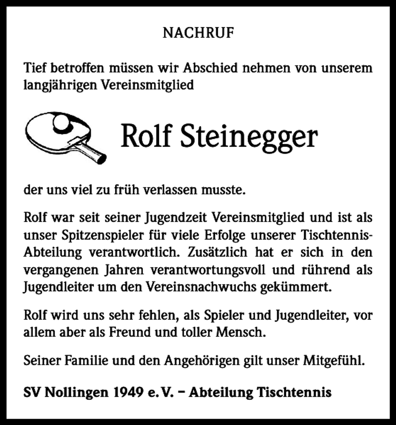 <p>NACHRUF<br />Tief betroffen müssen wir Abschied nehmen von unserem<br />langjährigen Vereinsmitglied</p><p>Rolf Steinegger<br />der uns viel zu früh verlassen musste.<br />Rolf war seit seiner Jugendzeit Vereinsmitglied und ist als<br />unser Spitzenspieler für viele Erfolge unserer TischtennisAbteilung verantwortlich. Zusätzlich hat er sich in den<br />­vergangenen Jahren verantwortungsvoll und rührend als<br />Jugendleiter um den Vereinsnachwuchs gekümmert.<br />Rolf wird uns sehr fehlen, als Spieler und Jugendleiter, vor<br />allem aber als Freund und toller Mensch.<br />Seiner Familie und den Angehörigen gilt unser Mitgefühl.<br />SV Nollingen 1949 e. V. – Abteilung Tischtennis</p>