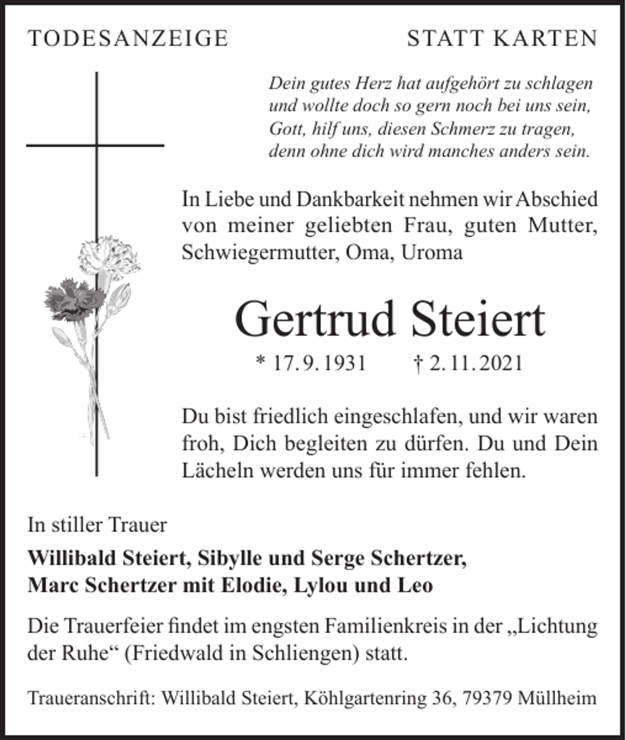 <p>TODESANZEIGE</p><p>STATT KARTEN<br />Dein gutes Herz hat aufgehört zu schlagen<br />und wollte doch so gern noch bei uns sein,<br />Gott, hilf uns, diesen Schmerz zu tragen,<br />denn ohne dich wird manches anders sein.</p><p>In Liebe und Dankbarkeit nehmen wir Abschied<br />von meiner geliebten Frau, guten Mutter,<br />Schwiegermutter, Oma, Uroma</p><p>Gertrud Steiert<br />* 17. 9. 1931 † 2. 11. 2021</p><p>Du bist friedlich eingeschlafen, und wir waren<br />froh, Dich begleiten zu dürfen. Du und Dein<br />Lächeln werden uns für immer fehlen.<br />In stiller Trauer<br />Willibald Steiert, Sibylle und Serge Schertzer,<br />Marc Schertzer mit Elodie, Lylou und Leo<br />Die Trauerfeier findet im engsten Familienkreis in der „Lichtung<br />der Ruhe“ (Friedwald in Schliengen) statt.<br />Traueranschrift: Willibald Steiert, Köhlgartenring 36, 79379 Müllheim</p>