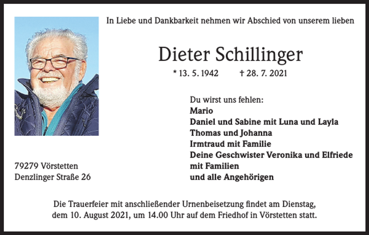 <p>In Liebe und Dankbarkeit nehmen wir Abschied von unserem lieben</p><p>Dieter Schillinger<br />* 13. 5. 1942</p><p>79279 Vörstetten<br />Denzlinger Straße 26</p><p>† 28. 7. 2021</p><p>Du wirst uns fehlen:<br />Mario<br />Daniel und Sabine mit Luna und Layla<br />Thomas und Johanna<br />Irmtraud mit Familie<br />Deine Geschwister Veronika und Elfriede<br />mit Familien<br />und alle Angehörigen</p><p>Die Trauerfeier mit anschließender Urnenbeisetzung findet am Dienstag,<br />dem 10. August 2021, um 14.00 Uhr auf dem Friedhof in Vörstetten statt.</p>