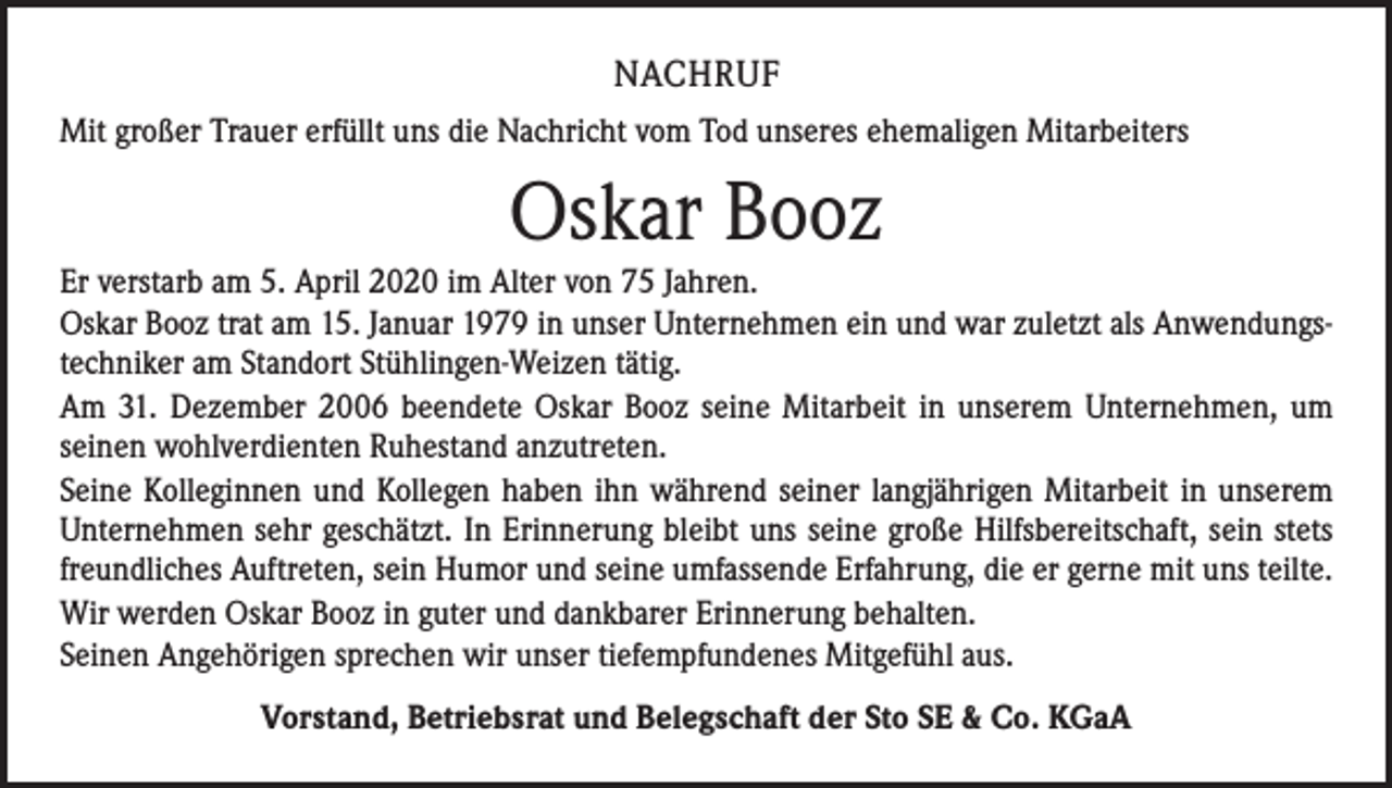 <p>NACHRUF<br />Mit großer Trauer erfüllt uns die Nachricht vom Tod unseres ehemaligen Mitarbeiters</p><p>Oskar Booz<br />Er verstarb am 5. April 2020 im Alter von 75 Jahren.<br />Oskar Booz trat am 15. Januar 1979 in unser Unternehmen ein und war zuletzt als Anwendungstechniker am Standort Stühlingen-Weizen tätig.<br />Am 31. Dezember 2006 beendete Oskar Booz seine Mitarbeit in unserem Unternehmen, um<br />seinen wohlverdienten Ruhestand anzutreten.<br />Seine Kolleginnen und Kollegen haben ihn während seiner langjährigen Mitarbeit in unserem<br />Unternehmen sehr geschätzt. In Erinnerung bleibt uns seine große Hilfsbereitschaft, sein stets<br />freundliches Auftreten, sein Humor und seine umfassende Erfahrung, die er gerne mit uns teilte.<br />Wir werden Oskar Booz in guter und dankbarer Erinnerung behalten.<br />Seinen Angehörigen sprechen wir unser tiefempfundenes Mitgefühl aus.<br />Vorstand, Betriebsrat und Belegschaft der Sto SE &amp; Co. KGaA</p>