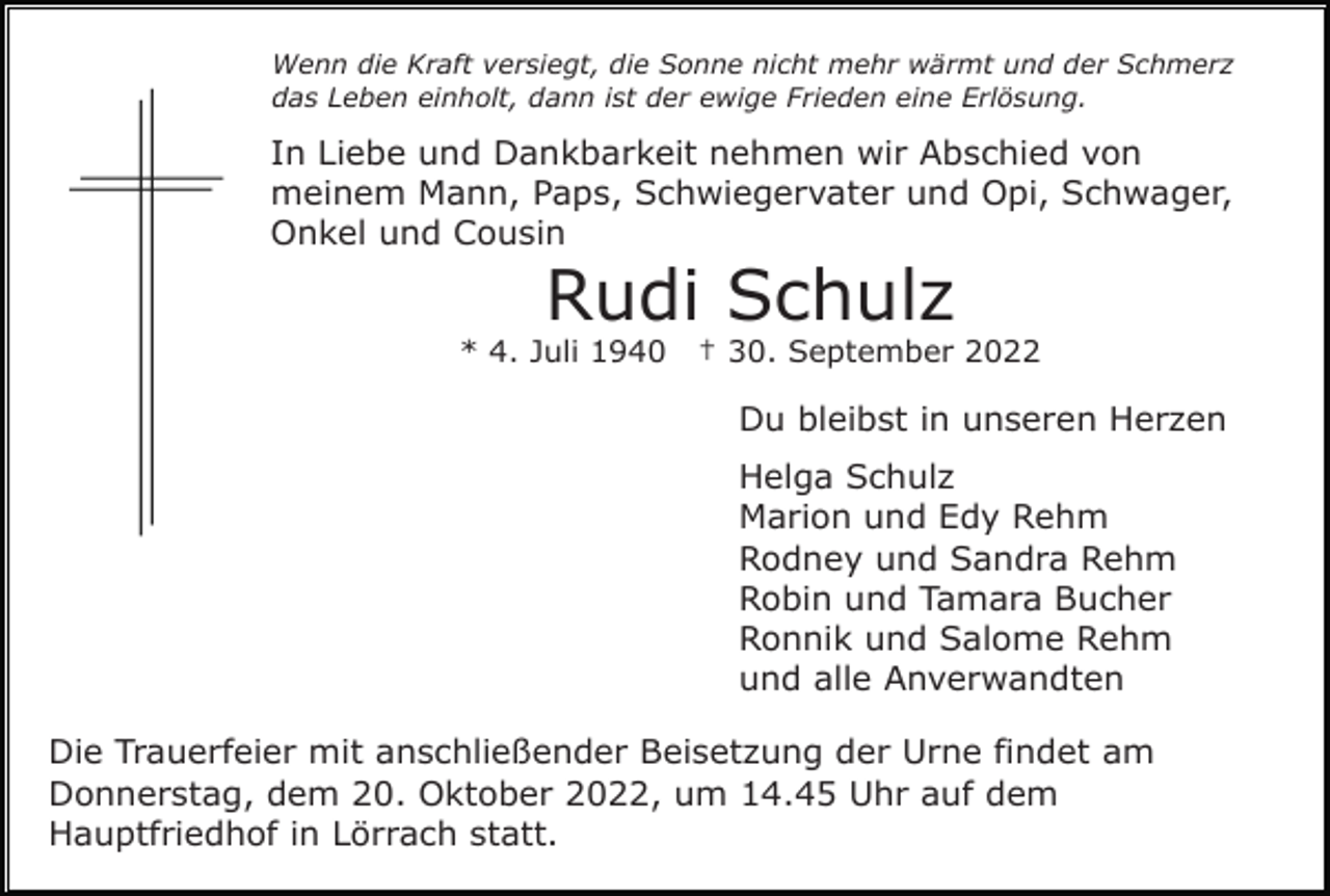 <p>Wenn die Kraft versiegt, die Sonne nicht mehr wärmt und der Schmerz<br />das Leben einholt, dann ist der ewige Frieden eine Erlösung.</p><p>In Liebe und Dankbarkeit nehmen wir Abschied von<br />meinem Mann, Paps, Schwiegervater und Opi, Schwager,<br />Onkel und Cousin</p><p>Rudi Schulz<br />* 4. Juli 1940</p><p>† 30. September 2022</p><p>Du bleibst in unseren Herzen<br />Helga Schulz<br />Marion und Edy Rehm<br />Rodney und Sandra Rehm<br />Robin und Tamara Bucher<br />Ronnik und Salome Rehm<br />und alle Anverwandten<br />Die Trauerfeier mit anschließender Beisetzung der Urne findet am<br />Donnerstag, dem 20. Oktober 2022, um 14.45 Uhr auf dem<br />Hauptfriedhof in Lörrach statt.</p>