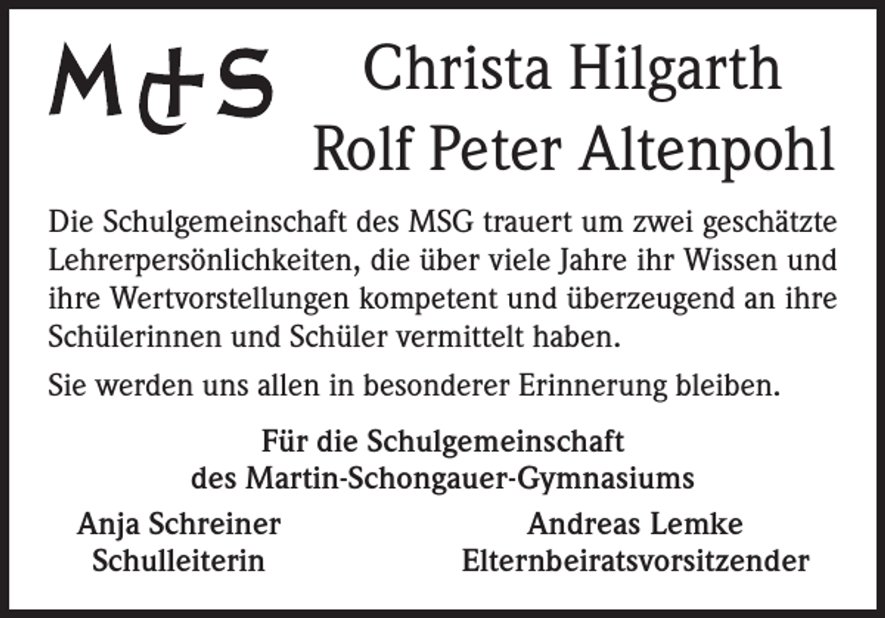 <p>Christa Hilgarth<br />Rolf Peter Altenpohl<br />Die Schulgemeinschaft des MSG trauert um zwei geschätzte<br />Lehrerpersönlichkeiten, die über viele Jahre ihr Wissen und<br />ihre Wertvorstellungen kompetent und überzeugend an ihre<br />Schülerinnen und Schüler vermittelt haben.<br />Sie werden uns allen in besonderer Erinnerung bleiben.<br />Für die Schulgemeinschaft<br />des Martin-Schongauer-Gymnasiums<br />Anja Schreiner<br />Andreas Lemke<br />Schulleiterin<br />Elternbeiratsvorsitzender</p>
