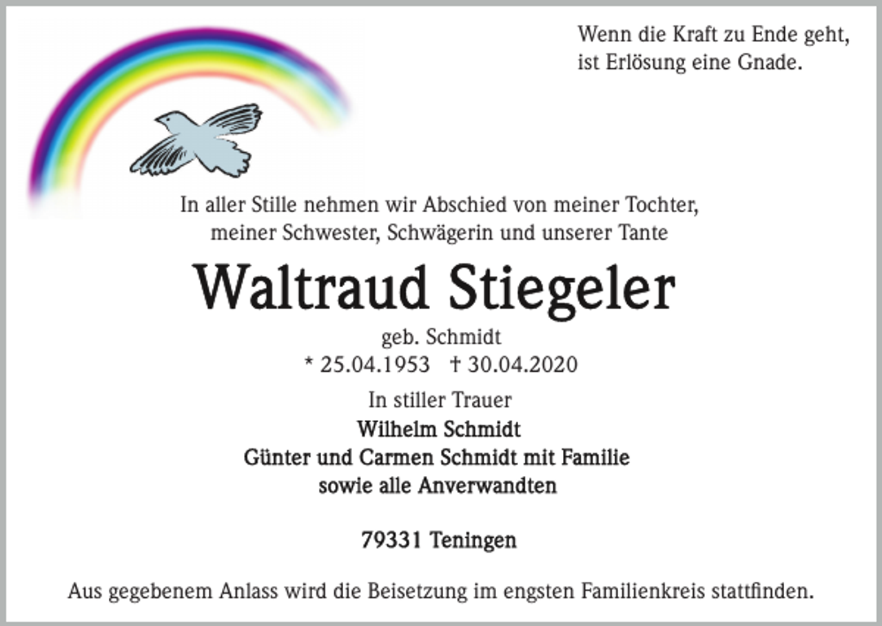 <p>Wenn die Kraft zu Ende geht,<br />ist Erlösung eine Gnade.</p><p>In aller Stille nehmen wir Abschied von meiner Tochter,<br />meiner Schwester, Schwägerin und unserer Tante</p><p>geb. Schmidt<br />* 25.04.1953 † 30.04.2020<br />In stiller Trauer</p><p>Aus gegebenem Anlass wird die Beisetzung im engsten Familienkreis stattﬁnden.</p>
