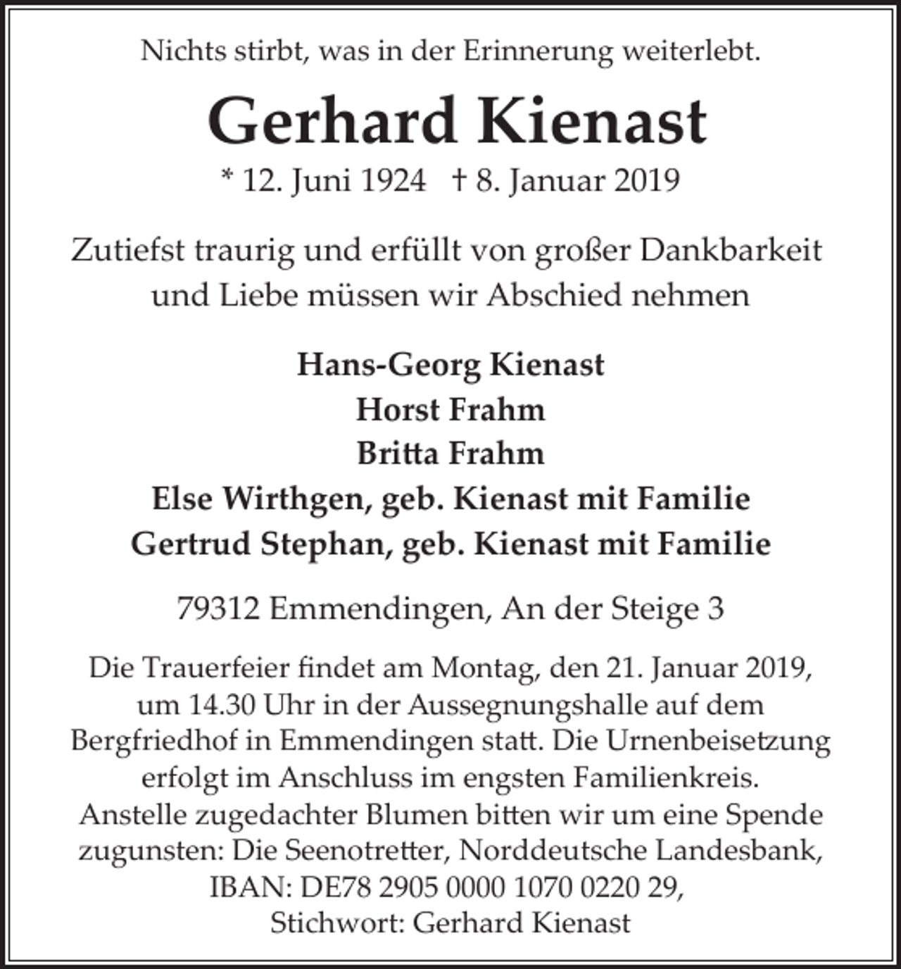 <p>Nichts stirbt, was in der Erinnerung weiterlebt.</p><p>Gerhard Kienast<br />* 12. Juni 1924 † 8. Januar 2019<br />Zutiefst traurig und erfüllt von großer Dankbarkeit<br />und Liebe müssen wir Abschied nehmen<br />Hans­Georg Kienast<br />Horst Frahm<br />Bri�a Frahm<br />Else Wirthgen, geb. Kienast mit Familie<br />Gertrud Stephan, geb. Kienast mit Familie<br />79312 Emmendingen, An der Steige 3<br />Die Trauerfeier ﬁndet am Montag, den 21. Januar 2019,<br />um 14.30 Uhr in der Aussegnungshalle auf dem<br />Bergfriedhof in Emmendingen sta�. Die Urnenbeise�ung<br />erfolgt im Anschluss im engsten Familienkreis.<br />Anstelle zugedachter Blumen bi�en wir um eine Spende<br />zugunsten: Die Seenotre�er, Norddeutsche Landesbank,<br />IBAN: DE78 2905 0000 107220 29,<br />Stichwort: Gerhard Kienast</p>