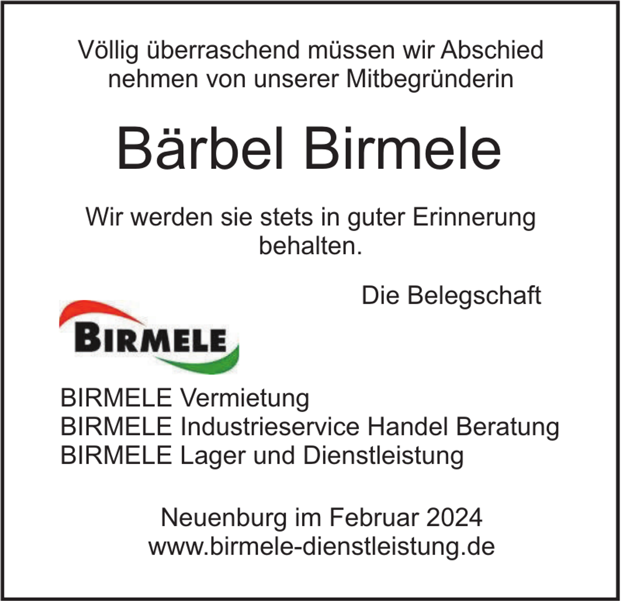 <p>Völlig überraschend müssen wir Abschied<br />nehmen von unserer Mitbegründerin</p><p>Bärbel Birmele<br />Wir werden sie stets in guter Erinnerung<br />behalten.<br />Die Belegschaft</p><p>BIRMELE Vermietung<br />BIRMELE Industrieservice Handel Beratung<br />BIRMELE Lager und Dienstleistung<br />Neuenburg im Februar 2024<br />www.birmele-dienstleistung.de</p>