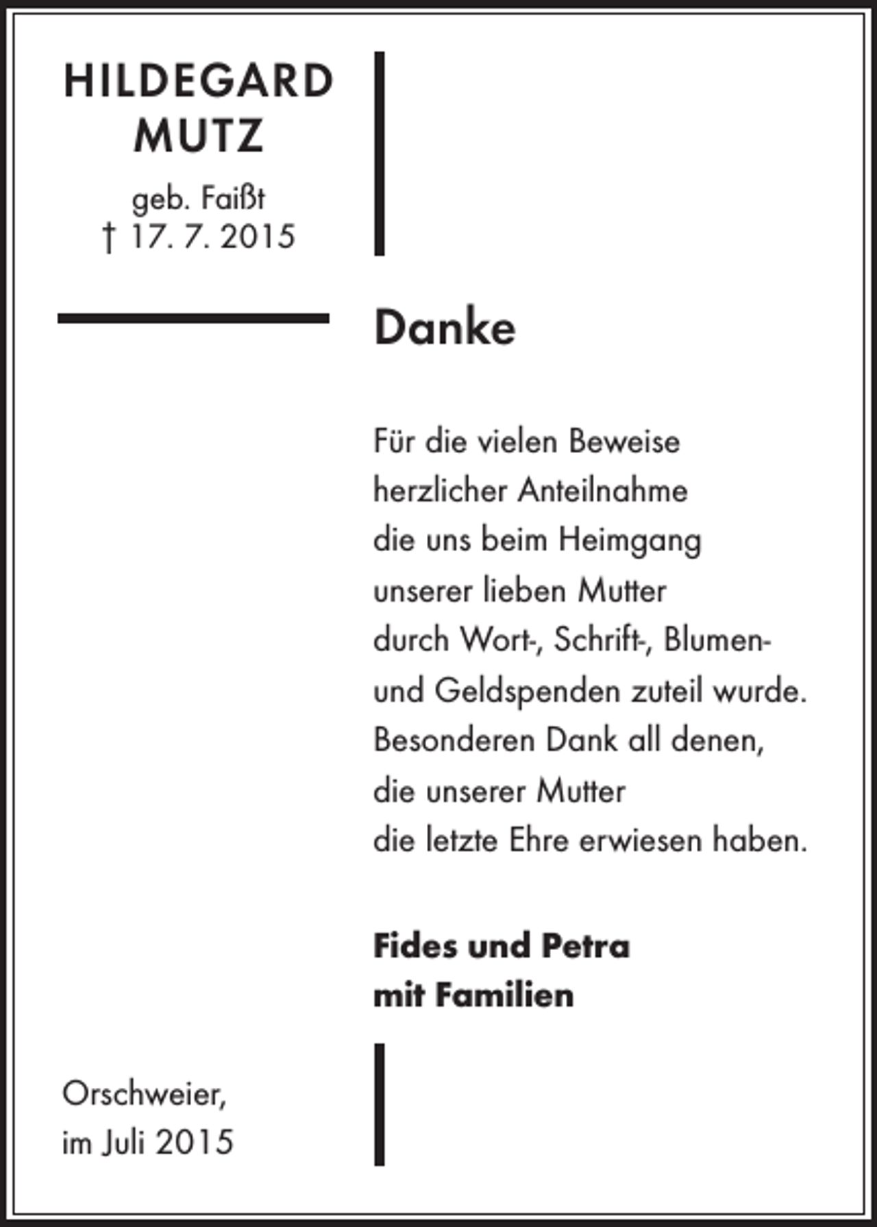 <p>HILDEGARD<br />MUTZ<br />geb. Faißt<br />† 17. 7. 2015</p><p>Danke<br />Für die vielen Beweise<br />herzlicher Anteilnahme<br />die uns beim Heimgang<br />unserer lieben Mutter<br />durch Wort-, Schrift-, Blumenund Geldspenden zuteil wurde.<br />Besonderen Dank all denen,<br />die unserer Mutter<br />die letzte Ehre erwiesen haben.<br />Fides und Petra<br />mit Familien<br />Orschweier,<br />im Juli 2015</p>