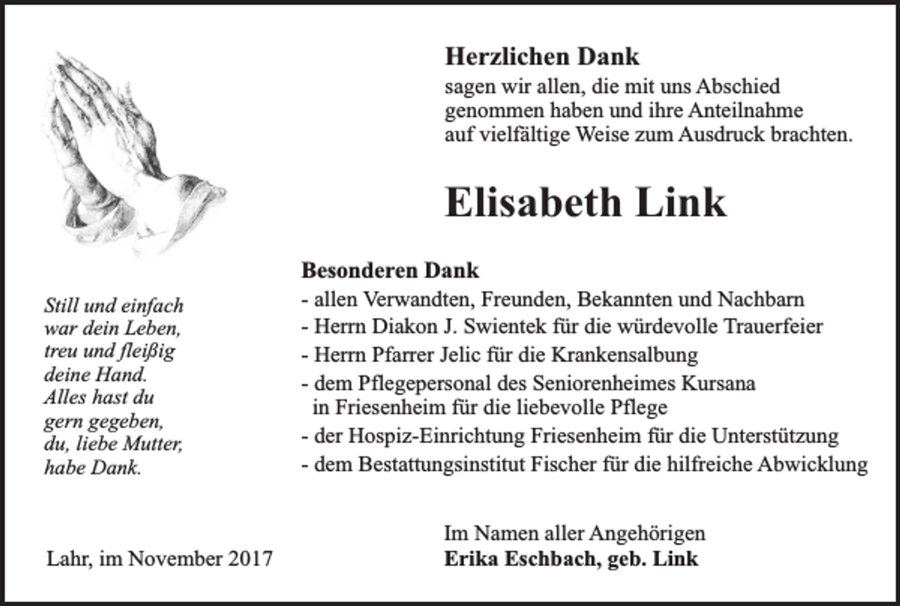 <p>Herzlichen Dank</p><p>sagen wir allen, die mit uns Abschied<br />genommen haben und ihre Anteilnahme<br />auf vielfältige Weise zum Ausdruck brachten.</p><p>Elisabeth Link<br />Still und einfach<br />war dein Leben,<br />treu und fleißig<br />deine Hand.<br />Alles hast du<br />gern gegeben,<br />du, liebe Mutter,<br />habe Dank.</p><p>Lahr, im November 2017</p><p>Besonderen Dank<br />- allen Verwandten, Freunden, Bekannten und Nachbarn<br />- Herrn Diakon J. Swientek für die würdevolle Trauerfeier<br />- Herrn Pfarrer Jelic für die Krankensalbung<br />- dem Pflegepersonal des Seniorenheimes Kursana<br />in Friesenheim für die liebevolle Pflege<br />- der Hospiz-Einrichtung Friesenheim für die Unterstützung<br />- dem Bestattungsinstitut Fischer für die hilfreiche Abwicklung<br />Im Namen aller Angehörigen<br />Erika Eschbach, geb. Link</p>