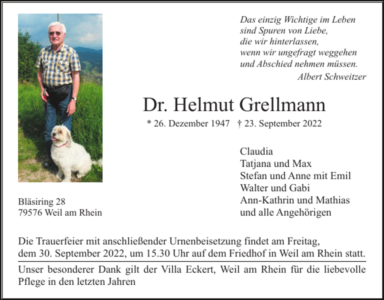 <p>Das einzig Wichtige im Leben<br />sind Spuren von Liebe,<br />die wir hinterlassen,<br />wenn wir ungefragt weggehen<br />und Abschied nehmen müssen.<br />Albert Schweitzer</p><p>Dr. Helmut Grellmann<br />* 26. Dezember 1947 † 23. September 2022</p><p>Bläsiring 28<br />79576 Weil am Rhein</p><p>Claudia<br />Tatjana und Max<br />Stefan und Anne mit Emil<br />Walter und Gabi<br />Ann-Kathrin und Mathias<br />und alle Angehörigen</p><p>Die Trauerfeier mit anschließender Urnenbeisetzung findet am Freitag,<br />dem 30. September 2022, um 15.30 Uhr auf dem Friedhof in Weil am Rhein statt.<br />Unser besonderer Dank gilt der Villa Eckert, Weil am Rhein für die liebevolle<br />Pflege in den letzten Jahren</p>