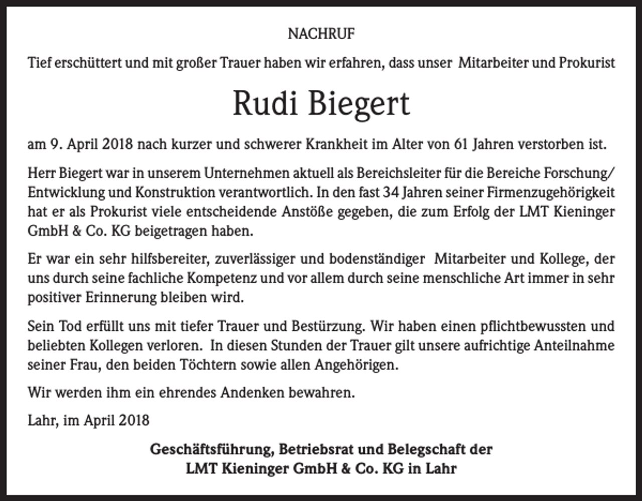 <p>NACHRUF<br />Tief erschüttert und mit großer Trauer haben wir erfahren, dass unser Mitarbeiter und Prokurist</p><p>Rudi Biegert<br />am 9. April 2018 nach kurzer und schwerer Krankheit im Alter von 61 Jahren verstorben ist.<br />Herr Biegert war in unserem Unternehmen aktuell als Bereichsleiter für die Bereiche Forschung/<br />Entwicklung und Konstruktion verantwortlich. In den fast 34 Jahren seiner Firmenzugehörigkeit<br />hat er als Prokurist viele entscheidende Anstöße gegeben, die zum Erfolg der LMT Kieninger<br />GmbH &amp; Co. KG beigetragen haben.<br />Er war ein sehr hilfsbereiter, zuverlässiger und bodenständiger Mitarbeiter und Kollege, der<br />uns durch seine fachliche Kompetenz und vor allem durch seine menschliche Art immer in sehr<br />positiver Erinnerung bleiben wird.<br />Sein Tod erfüllt uns mit tiefer Trauer und Bestürzung. Wir haben einen pflichtbewussten und<br />beliebten Kollegen verloren. In diesen Stunden der Trauer gilt unsere aufrichtige Anteilnahme<br />seiner Frau, den beiden Töchtern sowie allen Angehörigen.<br />Wir werden ihm ein ehrendes Andenken bewahren.<br />Lahr, im April 2018<br />Geschäftsführung, Betriebsrat und Belegschaft der<br />LMT Kieninger GmbH &amp; Co. KG in Lahr</p>