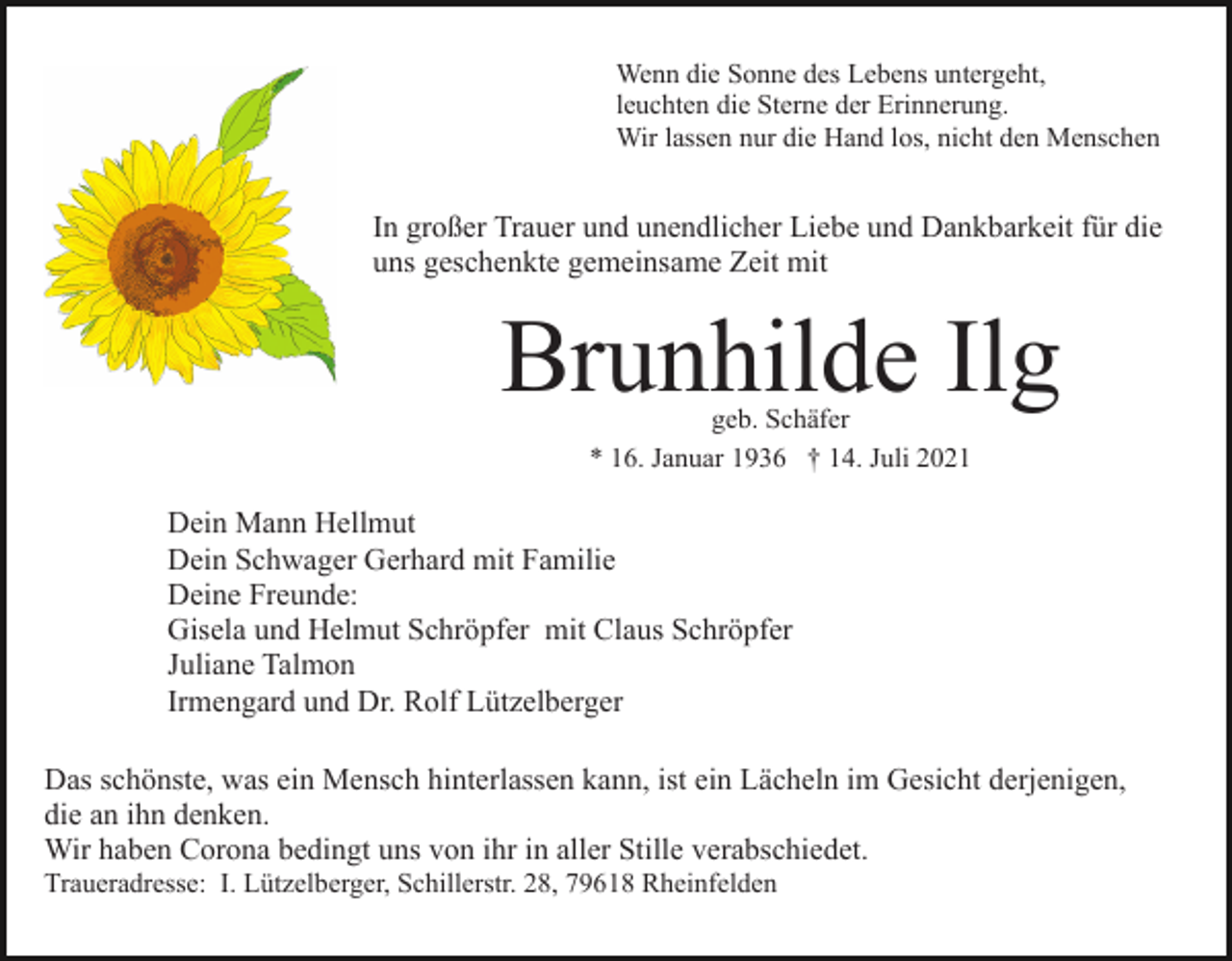 <p>Wenn die Sonne des Lebens untergeht,<br />leuchten die Sterne der Erinnerung.<br />Wir lassen nur die Hand los, nicht den Menschen</p><p>In großer Trauer und unendlicher Liebe und Dankbarkeit für die<br />uns geschenkte gemeinsame Zeit mit</p><p>Brunhilde Ilg<br />geb. Schäfer<br />* 16. Januar 1936 † 14. Juli 2021</p><p>Dein Mann Hellmut<br />Dein Schwager Gerhard mit Familie<br />Deine Freunde:<br />Gisela und Helmut Schröpfer mit Claus Schröpfer<br />Juliane Talmon<br />Irmengard und Dr. Rolf Lützelberger<br />Das schönste, was ein Mensch hinterlassen kann, ist ein Lächeln im Gesicht derjenigen,<br />die an ihn denken.<br />Wir haben Corona bedingt uns von ihr in aller Stille verabschiedet.<br />Traueradresse: I. Lützelberger, Schillerstr. 28, 79618 Rheinfelden</p>