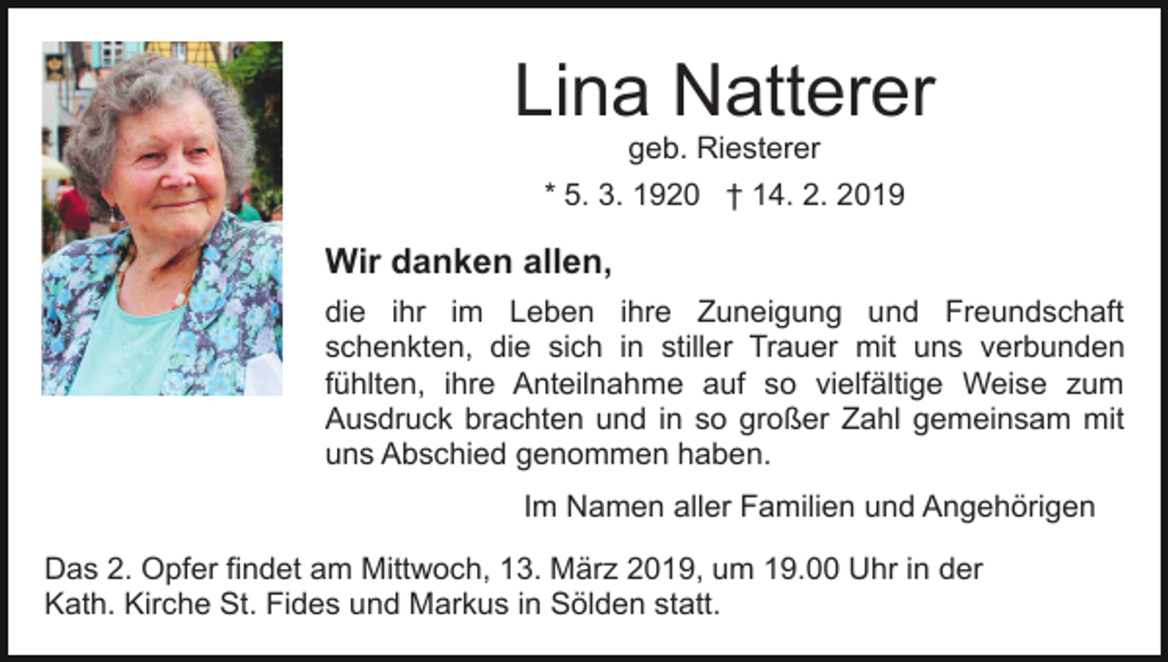 <p>Lina Natterer<br />geb. Riesterer<br />* 5. 3. 1920 † 14. 2. 2019</p><p>Wir danken allen,<br />die ihr im Leben ihre Zuneigung und Freundschaft<br />schenkten, die sich in stiller Trauer mit uns verbunden<br />fühlten, ihre Anteilnahme auf so vielfältige Weise zum<br />Ausdruck brachten und in so großer Zahl gemeinsam mit<br />uns Abschied genommen haben.<br />Im Namen aller Familien und Angehörigen<br />Das 2. Opfer findet am Mittwoch, 13. März 2019, um 19.00 Uhr in der<br />Kath. Kirche St. Fides und Markus in Sölden statt.</p>
