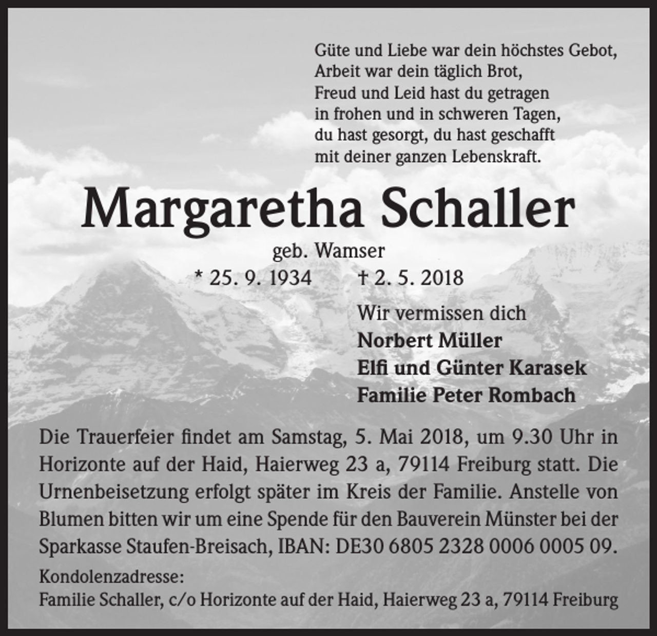 <p>Güte und Liebe war dein höchstes Gebot,<br />Arbeit war dein täglich Brot,<br />Freud und Leid hast du getragen<br />in frohen und in schweren Tagen,<br />du hast gesorgt, du hast geschafft<br />mit deiner ganzen Lebenskraft.</p><p>Margaretha Schaller<br />geb. Wamser<br />* 25. 9. 1934 † 2. 5. 2018</p><p>Wir vermissen dich<br />Norbert Müller<br />Elfi und Günter Karasek<br />Familie Peter Rombach<br />Die Trauerfeier findet am Samstag, 5. Mai 2018, um 9.30 Uhr in<br />Horizonte auf der Haid, Haierweg 23 a, 79114 Freiburg statt. Die<br />Urnenbeisetzung erfolgt später im Kreis der Familie. Anstelle von<br />Blumen bitten wir um eine Spende für den Bauverein Münster bei der<br />Sparkasse Staufen-Breisach, IBAN: DE30 6805 2328 0006 0005 09.<br />Kondolenzadresse:<br />Familie Schaller, c/o Horizonte auf der Haid, Haierweg 23 a, 79114 Freiburg</p>