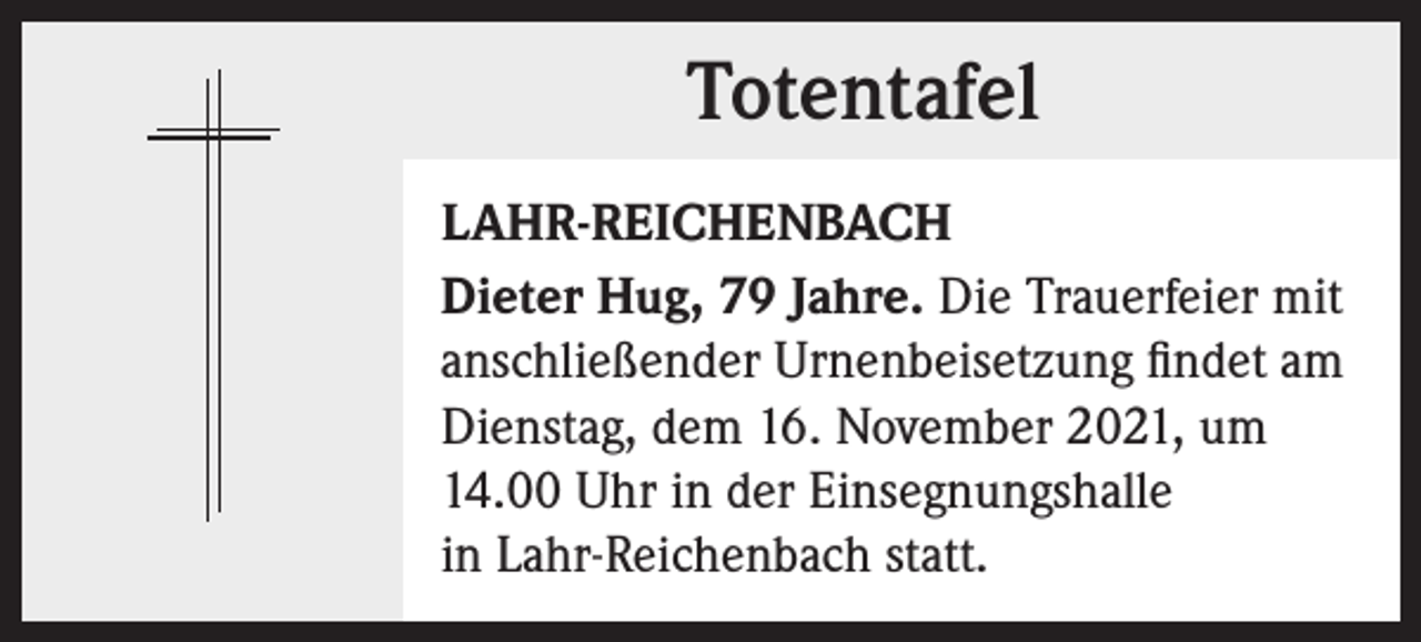 <p>Totentafel<br />Totentafel<br />LAHR-REICHENBACH<br />Dieter Hug, 79 Jahre. Die Trauerfeier mit<br />anschließender Urnenbeisetzung findet am<br />Dienstag, dem 16. November 2021, um<br />14.00 Uhr in der Einsegnungshalle<br />in Lahr-Reichenbach statt.</p>