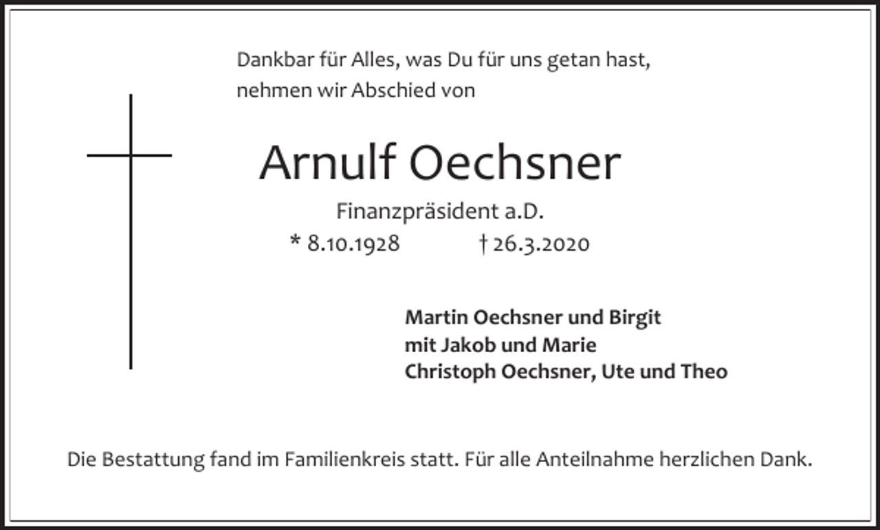<p>Dankbar für Alles, was Du für uns getan hast,<br />nehmen wir Abschied von</p><p>Arnulf Oechsner<br />Finanzpräsident a.D.<br />* 8.10.1928<br />† 26.3.2020<br />Martin Oechsner und Birgit<br />mit Jakob und Marie<br />Christoph Oechsner, Ute und Theo</p><p>Die Bestattung fand im Familienkreis statt. Für alle Anteilnahme herzlichen Dank.</p>
