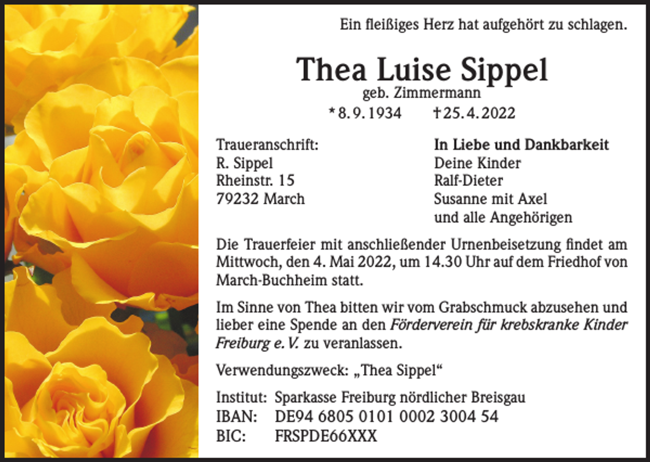 <p>Ein fleißiges Herz hat aufgehört zu schlagen.</p><p>Thea Luise Sippel<br />geb. Zimmermann<br />* 8. 9. 1934 † 25. 4. 2022</p><p>Traueranschrift:<br />In Liebe und Dankbarkeit<br />R. Sippel<br />Deine Kinder<br />Rheinstr. 15<br />Ralf-Dieter<br />79232 March Susanne mit Axel<br />und alle Angehörigen<br />Die Trauerfeier mit anschließender Urnenbeisetzung findet am<br />Mittwoch, den 4. Mai 2022, um 14.30 Uhr auf dem Friedhof von<br />March-Buchheim statt.<br />Im Sinne von Thea bitten wir vom Grabschmuck abzusehen und<br />lieber eine Spende an den Förderverein für krebskranke Kinder<br />Freiburg e. V. zu veranlassen.<br />Verwendungszweck: „Thea Sippel“<br />Institut: Sparkasse Freiburg nördlicher Breisgau</p><p>IBAN: DE94 6805 0101 0002 3004 54<br />BIC: FRSPDE66XXX</p>