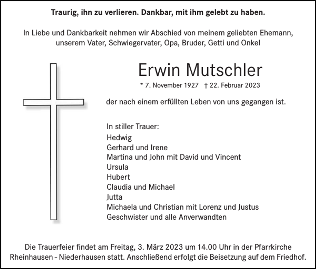 <p>Traurig, ihn zu verlieren. Dankbar, mit ihm gelebt zu haben.<br />In Liebe und Dankbarkeit nehmen wir Abschied von meinem geliebten Ehemann,<br />unserem Vater, Schwiegervater, Opa, Bruder, Getti und Onkel</p><p>Erwin Mutschler<br />* 7. November 1927 † 22. Februar 2023</p><p>der nach einem erfüllten Leben von uns gegangen ist.<br />In stiller Trauer:<br />Hedwig<br />Gerhard und Irene<br />Martina und John mit David und Vincent<br />Ursula<br />Hubert<br />Claudia und Michael<br />Jutta<br />Michaela und Christian mit Lorenz und Justus<br />Geschwister und alle Anverwandten<br />Die Trauerfeier ﬁndet am Freitag, 3. März 2023 um 14.00 Uhr in der Pfarrkirche<br />Rheinhausen - Niederhausen statt. Anschließend erfolgt die Beisetzung auf dem Friedhof.</p>