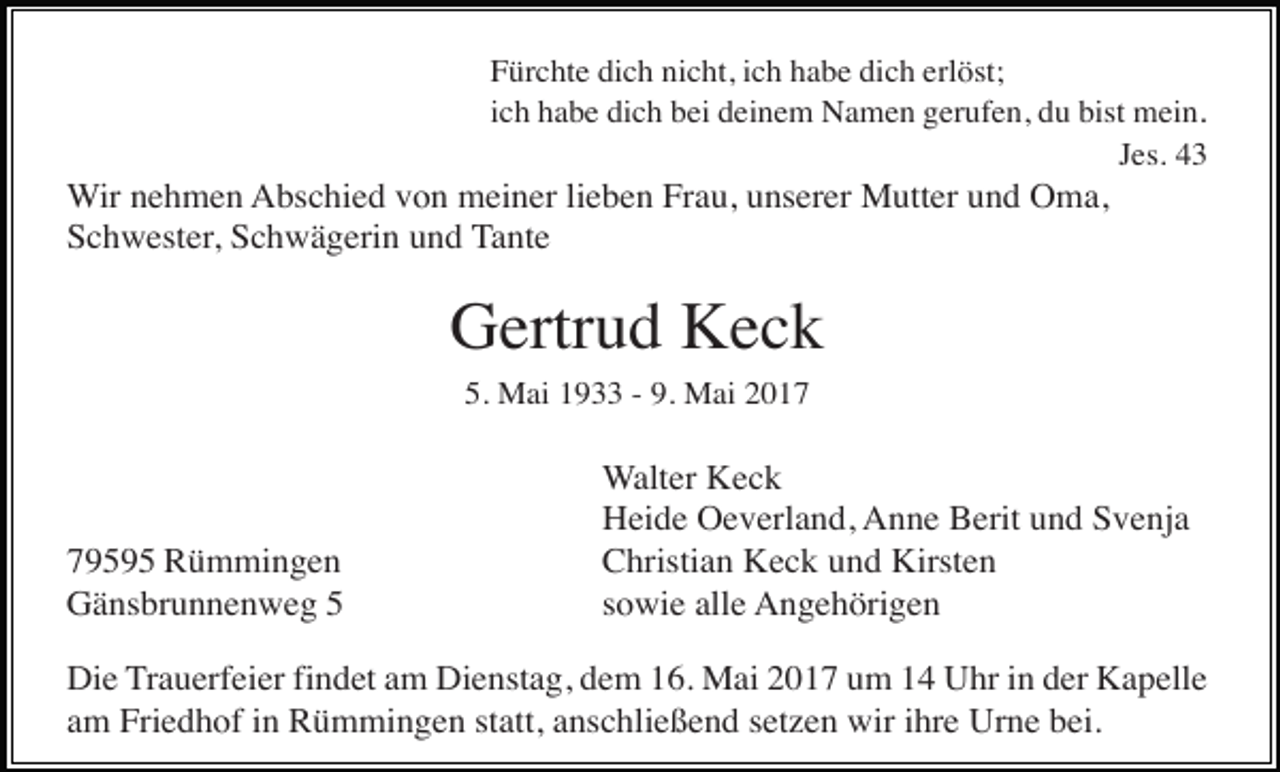 <p>Fürchte dich nicht, ich habe dich erlöst;<br />ich habe dich bei deinem Namen gerufen, du bist mein.<br />Jes. 43</p><p>Wir nehmen Abschied von meiner lieben Frau, unserer Mutter und Oma,<br />Schwester, Schwägerin und Tante</p><p>Gertrud Keck<br />5. Mai 1933 - 9. Mai 2019595 Rümmingen<br />Gänsbrunnenweg 5</p><p>Walter Keck<br />Heide Oeverland, Anne Berit und Svenja<br />Christian Keck und Kirsten<br />sowie alle Angehörigen</p><p>Die Trauerfeier findet am Dienstag, dem 16. Mai 2017 um 14 Uhr in der Kapelle<br />am Friedhof in Rümmingen statt, anschließend setzen wir ihre Urne bei.</p>
