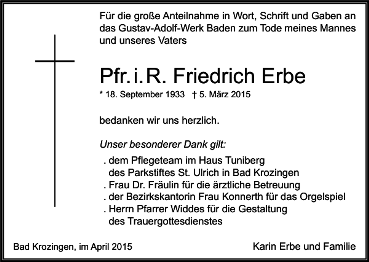 <p>Für die große Anteilnahme in Wort, Schrift und Gaben an<br />das Gustav-Adolf-Werk Baden zum Tode meines Mannes<br />und unseres Vaters</p><p>Pfr. i.R. Friedrich Erbe<br />* 18. September 1933 † 5. März 2015</p><p>bedanken wir uns herzlich.<br />Unser besonderer Dank gilt:<br />. dem Pflegeteam im Haus Tuniberg<br />des Parkstiftes St. Ulrich in Bad Krozingen<br />. Frau Dr. Fräulin für die ärztliche Betreuung<br />. der Bezirkskantorin Frau Konnerth für das Orgelspiel<br />. Herrn Pfarrer Widdes für die Gestaltung<br />des Trauergottesdienstes<br />Bad Krozingen, im April 2015</p><p>Karin Erbe und Familie</p>