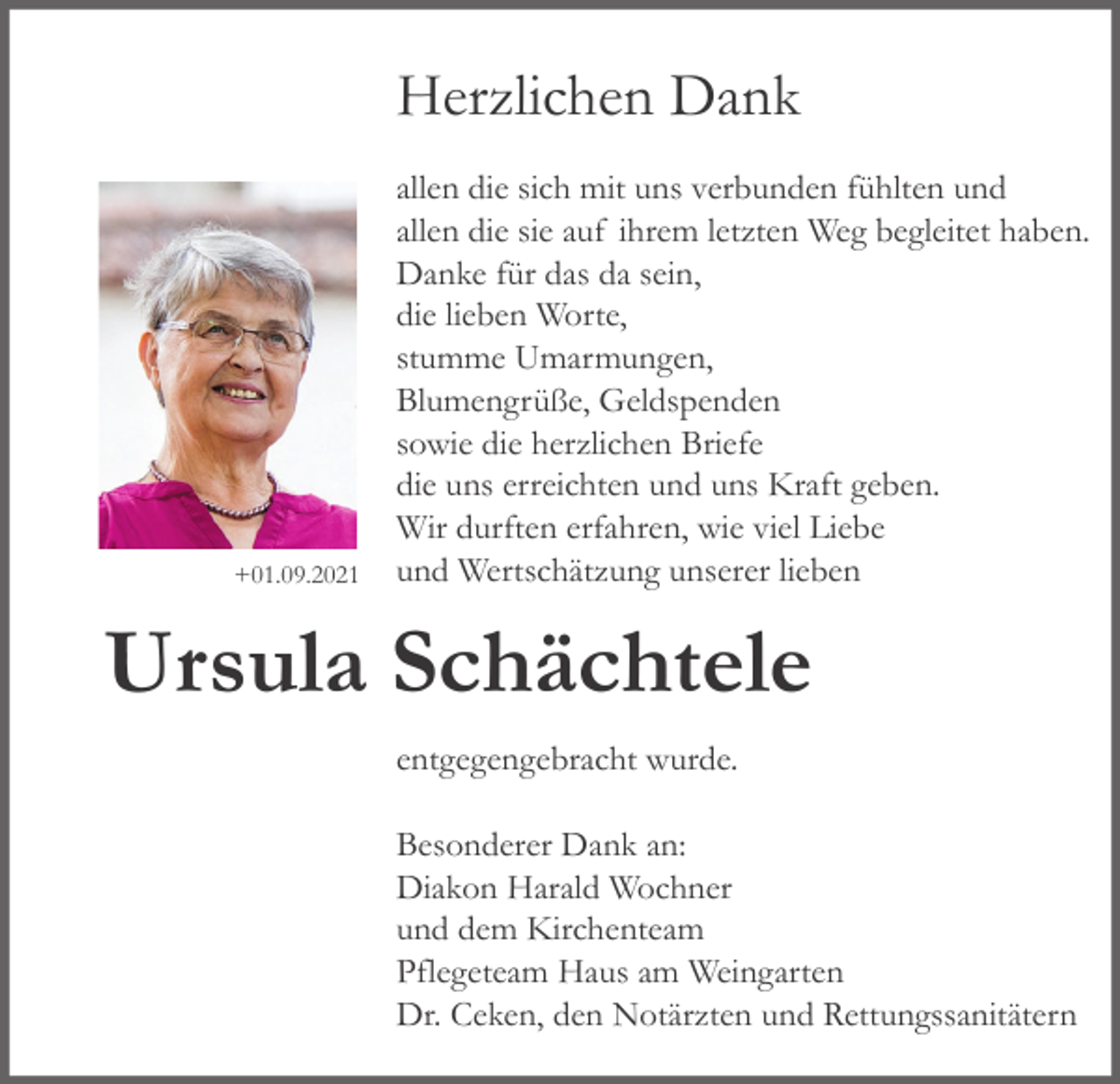 <p>Herzlichen Dank</p><p>+01.09.2021</p><p>allen die sich mit uns verbunden fühlten und<br />allen die sie auf ihrem letzten Weg begleitet haben.<br />Danke für das da sein,<br />die lieben Worte,<br />stumme Umarmungen,<br />Blumengrüße, Geldspenden<br />sowie die herzlichen Briefe<br />die uns erreichten und uns Kraft geben.<br />Wir durften erfahren, wie viel Liebe<br />und Wertschätzung unserer lieben</p><p>Ursula Schächtele<br />entgegengebracht wurde.<br />Besonderer Dank an:<br />Diakon Harald Wochner<br />und dem Kirchenteam<br />Pflegeteam Haus am Weingarten<br />Dr. Ceken, den Notärzten und Rettungssanitätern</p>