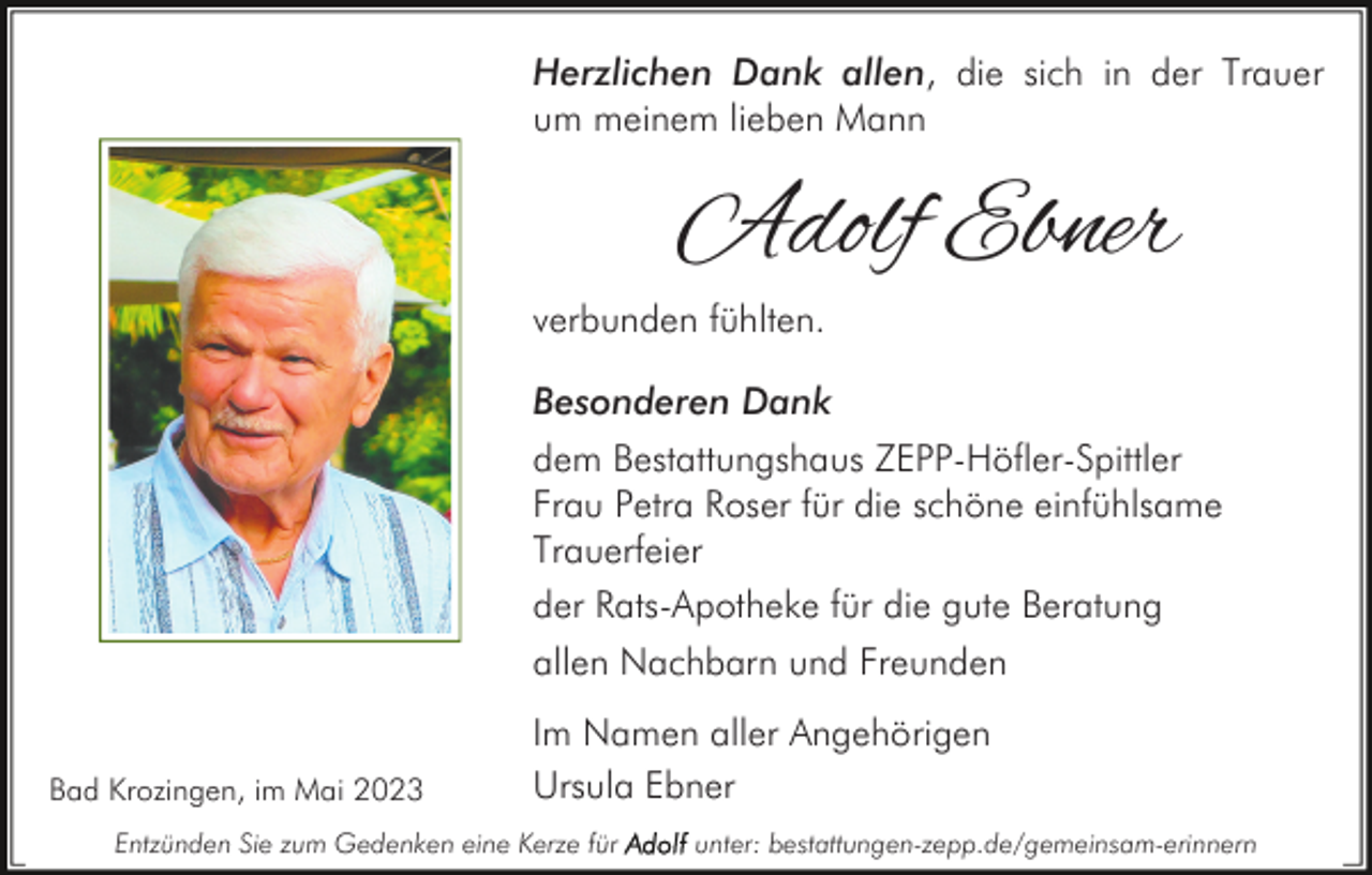 <p>Herzlichen Dank allen, die sich in der Trauer<br />um meinem lieben Mann</p><p>Adolf Ebner</p><p>verbunden fühlten.</p><p>Besonderen Dank<br />dem Bestattungshaus ZEPP-Höfler-Spittler<br />Frau Petra Roser für die schöne einfühlsame<br />Trauerfeier<br />der Rats-Apotheke für die gute Beratung<br />allen Nachbarn und Freunden<br />Bad Krozingen, im Mai 2023</p><p>Im Namen aller Angehörigen<br />Ursula Ebner</p><p>Entzünden Sie zum Gedenken eine Kerze für</p><p>unter: bestattungen-zepp.de/gemeinsam-erinnern</p>