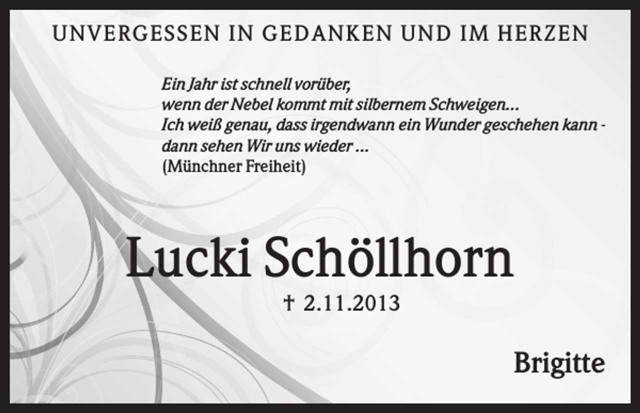 <p>U N V ER GES S EN IN GEDAN K EN U N D IM HER Z EN<br />Ein Jahr ist schnell vorüber,<br />wenn der Nebel kommt mit silbernem Schweigen...<br />Ich weiß genau, dass irgendwann ein Wunder geschehen kann dann sehen Wir uns wieder ...<br />(Münchner Freiheit)</p><p>Lucki Schöllhorn<br />† 2.11.2013</p><p>Brigitte</p>