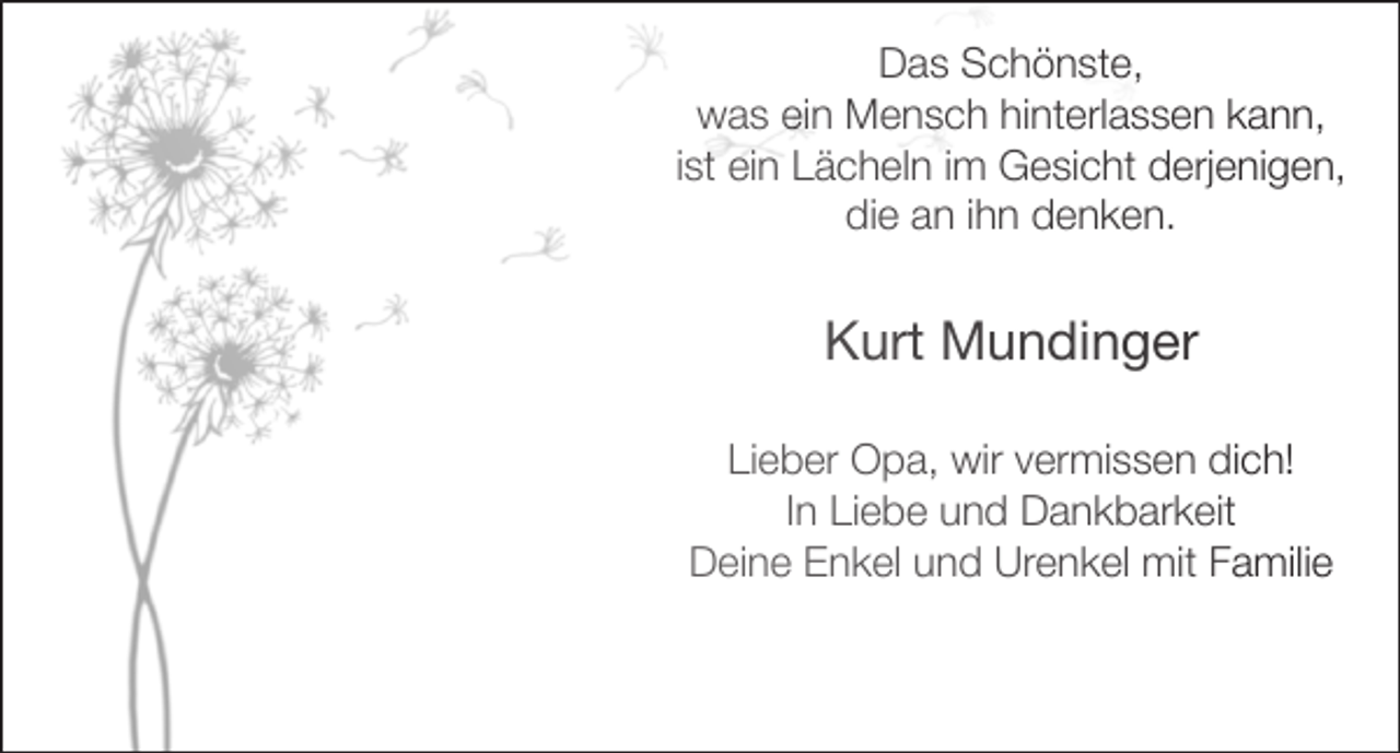 <p>Das Schönste,<br />was ein Mensch hinterlassen kann,<br />ist ein Lächeln im Gesicht derjenigen,<br />die an ihn denken.</p><p>Kurt Mundinger<br />Lieber Opa, wir vermissen dich!<br />In Liebe und Dankbarkeit<br />Deine Enkel und Urenkel mit Familie</p>