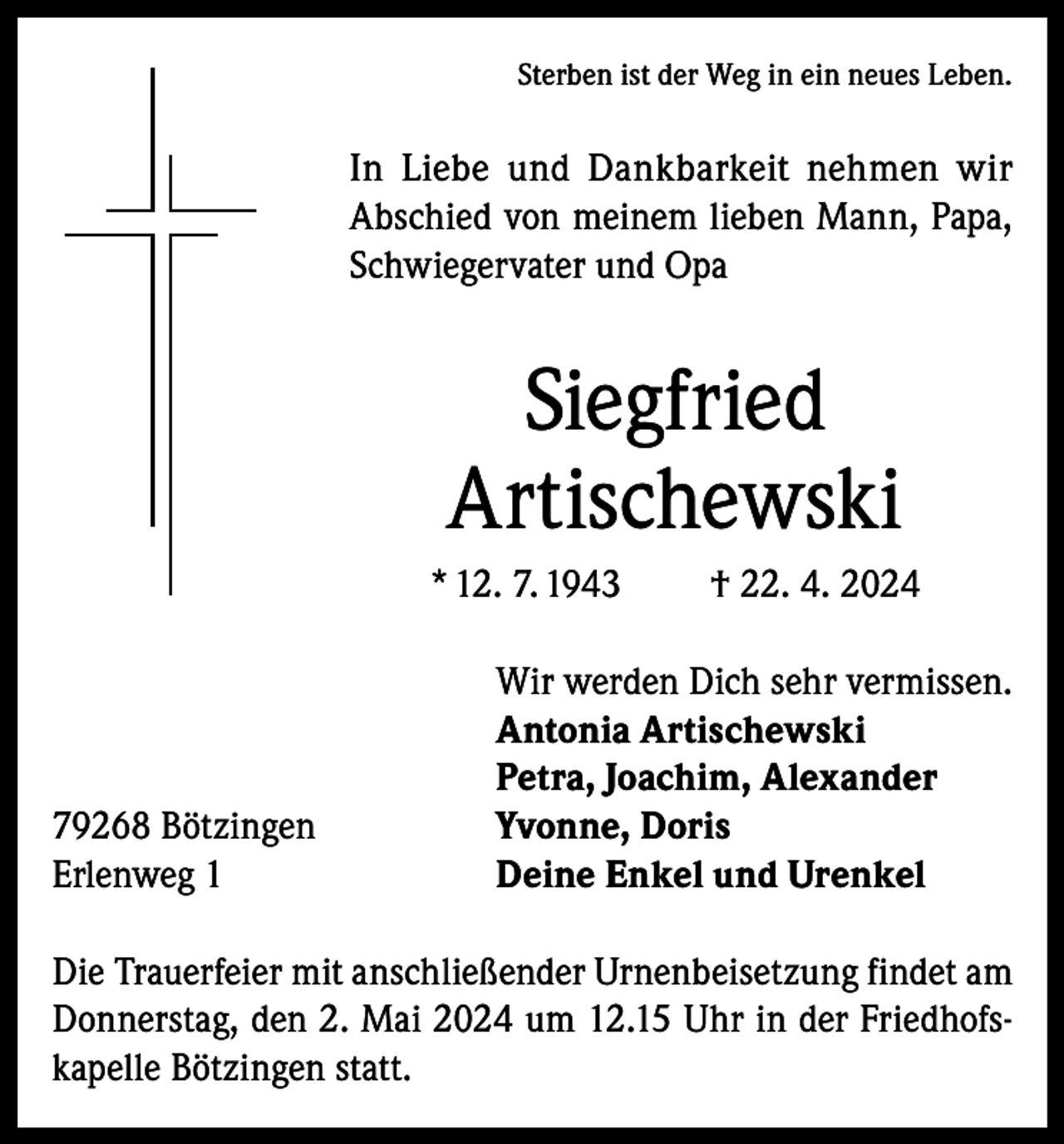 <p>Sterben ist der Weg in ein neues Leben.</p><p>In Liebe und Dankbarkeit nehmen wir<br />Abschied von meinem lieben Mann, Papa,<br />Schwiegervater und Opa</p><p>Siegfried<br />Artischewski<br />* 12. 7. 1943</p><p>79268 Bötzingen<br />Erlenweg 1</p><p>† 22. 4. 2024</p><p>Wir werden Dich sehr vermissen.<br />Antonia Artischewski<br />Petra, Joachim, Alexander<br />Yvonne, Doris<br />Deine Enkel und Urenkel</p><p>Die Trauerfeier mit anschließender Urnenbeisetzung findet am<br />Donnerstag, den 2. Mai 2024 um 12.15 Uhr in der Friedhofskapelle Bötzingen statt.</p>