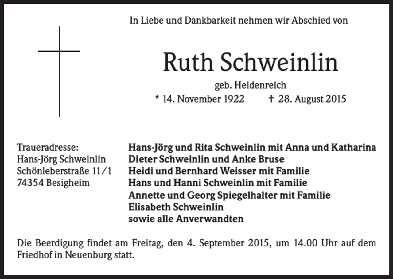 <p>In Liebe und Dankbarkeit nehmen wir Abschied von</p><p>Ruth Schweinlin<br />geb. Heidenreich<br />* 14. November 1922<br />† 28. August 2015</p><p>Traueradresse:<br />Hans-Jörg Schweinlin<br />Schönleberstraße 11/1<br />74354 Besigheim</p><p>Hans-Jörg und Rita Schweinlin mit Anna und Katharina<br />Dieter Schweinlin und Anke Bruse<br />Heidi und Bernhard Weisser mit Familie<br />Hans und Hanni Schweinlin mit Familie<br />Annette und Georg Spiegelhalter mit Familie<br />Elisabeth Schweinlin<br />sowie alle Anverwandten</p><p>Die Beerdigung findet am Freitag, den 4. September 2015, um 14.00 Uhr auf dem<br />Friedhof in Neuenburg statt.</p>