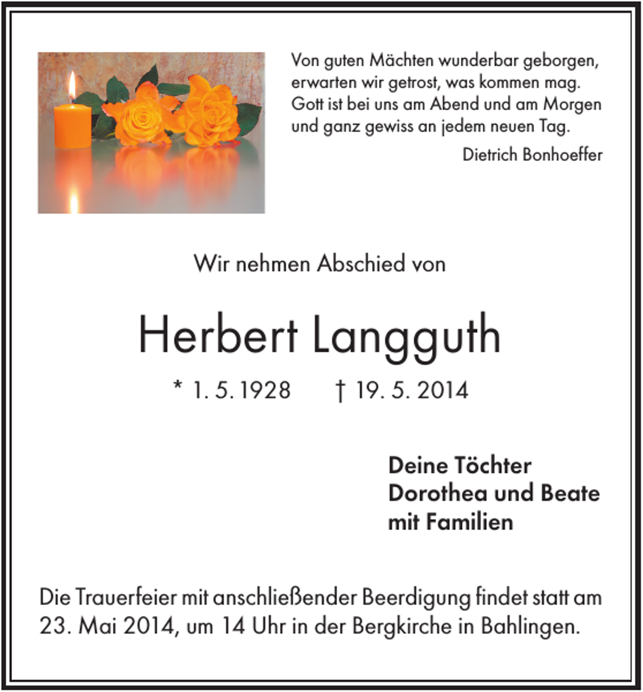 <p>Von guten Mächten wunderbar geborgen,<br />erwarten wir getrost, was kommen mag.<br />Gott ist bei uns am Abend und am Morgen<br />und ganz gewiss an jedem neuen Tag.<br />Dietrich Bonhoeffer</p><p>Wir nehmen Abschied von</p><p>Herbert Langguth<br />* 1. 5. 1928</p><p>† 19. 5. 2014<br />Deine Töchter<br />Dorothea und Beate<br />mit Familien</p><p>Die Trauerfeier mit anschließender Beerdigung findet statt am<br />23. Mai 2014, um 14 Uhr in der Bergkirche in Bahlingen.</p>