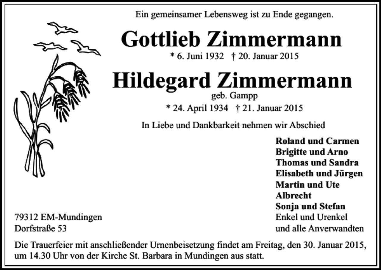 <p>Ein gemeinsamer Lebensweg ist zu Ende gegangen.</p><p>Gottlieb Zimmermann<br />* 6. Juni 1932 † 20. Januar 2015</p><p>Hildegardgeb.Zimmermann<br />Gampp<br />* 24. April 1934 † 21. Januar 2015</p><p>In Liebe und Dankbarkeit nehmen wir Abschied</p><p>79312 EM-Mundingen<br />Dorfstraße 53</p><p>Roland und Carmen<br />Brigitte und Arno<br />Thomas und Sandra<br />Elisabeth und Jürgen<br />Martin und Ute<br />Albrecht<br />Sonja und Stefan<br />Enkel und Urenkel<br />und alle Anverwandten</p><p>Die Trauerfeier mit anschließender Urnenbeisetzung findet am Freitag, den 30. Januar 2015,<br />um 14.30 Uhr von der Kirche St. Barbara in Mundingen aus statt.</p>