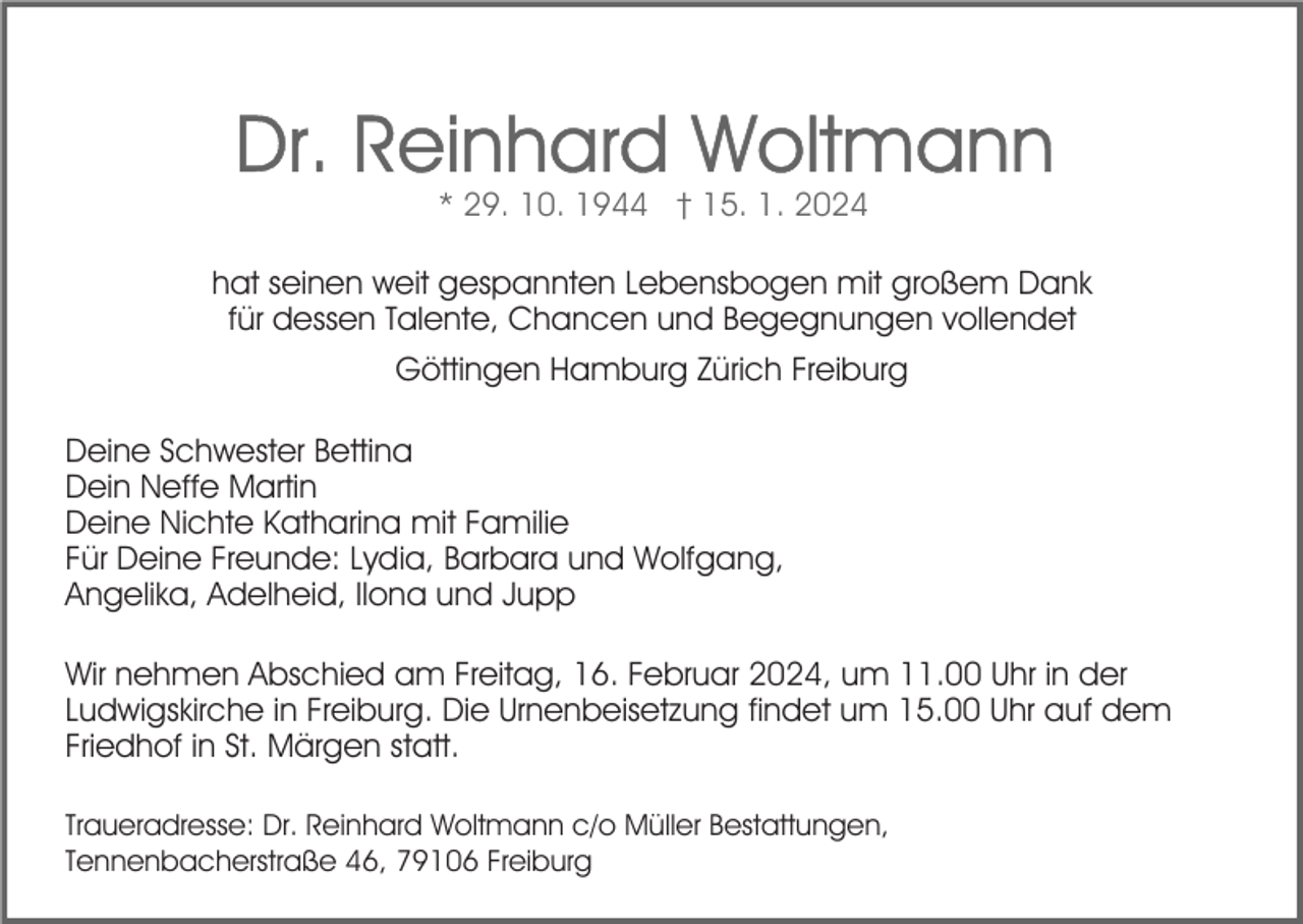 <p>* 29. 10. 1944 † 15. 1. 2024<br />hat seinen weit gespannten Lebensbogen mit großem Dank<br />für dessen Talente, Chancen und Begegnungen vollendet<br />Göttingen Hamburg Zürich Freiburg<br />Deine Schwester Bettina<br />Dein Neffe Martin<br />Deine Nichte Katharina mit Familie<br />Für Deine Freunde: Lydia, Barbara und Wolfgang,<br />Angelika, Adelheid, Ilona und Jupp<br />Wir nehmen Abschied am Freitag, 16. Februar 2024, um 11.00 Uhr in der<br />Ludwigskirche in Freiburg. Die Urnenbeisetzung findet um 15.00 Uhr auf dem<br />Friedhof in St. Märgen statt.<br />Traueradresse: Dr. Reinhard Woltmann c/o Müller Bestattungen,<br />Tennenbacherstraße 46, 79106 Freiburg</p>