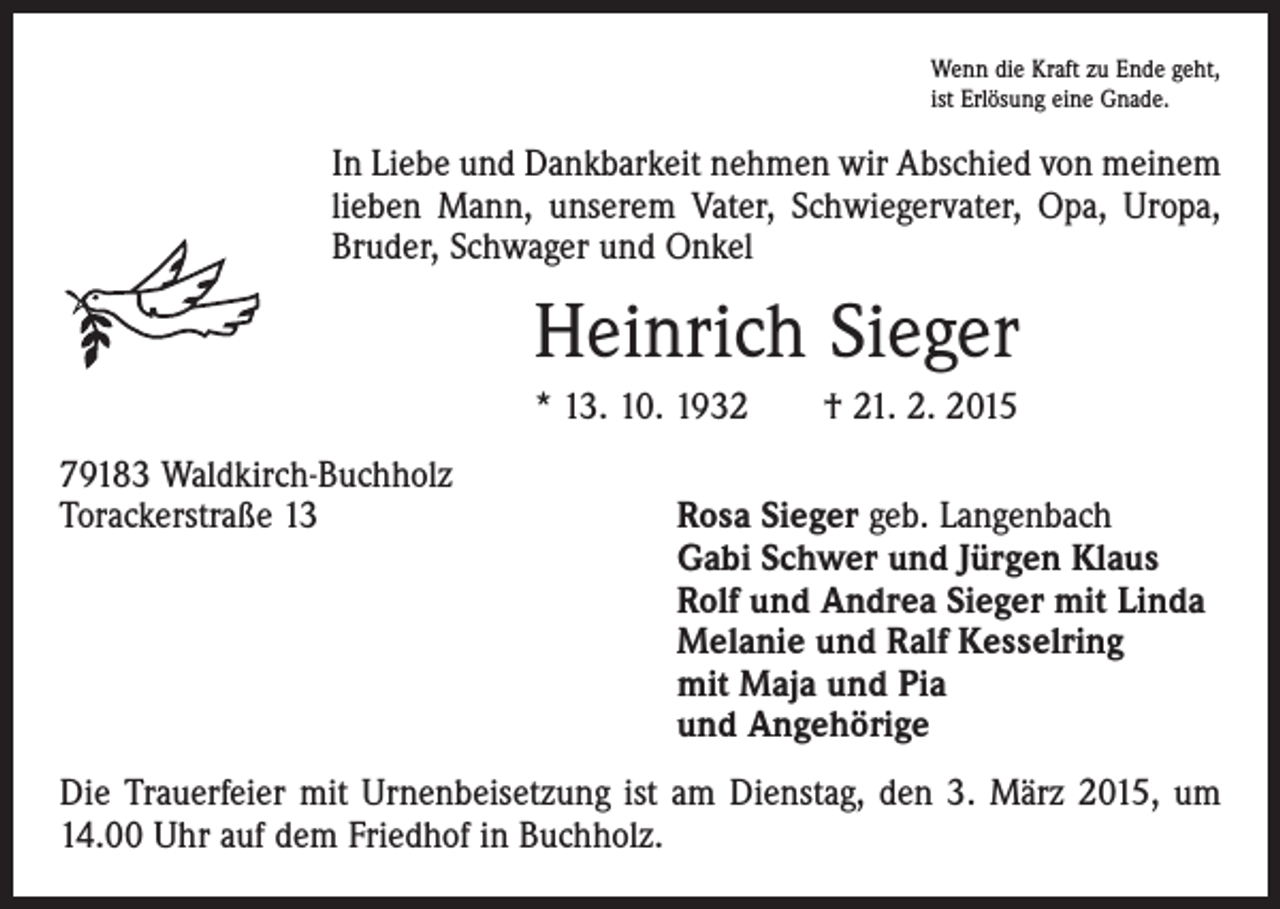 <p>Wenn die Kraft zu Ende geht,<br />ist Erlösung eine Gnade.</p><p>In Liebe und Dankbarkeit nehmen wir Abschied von meinem<br />lieben Mann, unserem Vater, Schwiegervater, Opa, Uropa,<br />­Bruder, Schwager und Onkel</p><p>Heinrich Sieger<br />* 13. 10. 1932 † 21. 2. 2015<br />79183 Waldkirch-Buchholz<br />Torackerstraße 13 Rosa Sieger geb. Langenbach<br />Gabi Schwer und Jürgen Klaus<br />Rolf und Andrea Sieger mit Linda<br />Melanie und Ralf Kesselring<br />mit Maja und Pia<br />und Angehörige<br />Die Trauerfeier mit Urnenbeisetzung ist am Dienstag, den 3. März 2015, um<br />14.00 Uhr auf dem Friedhof in Buchholz.</p>