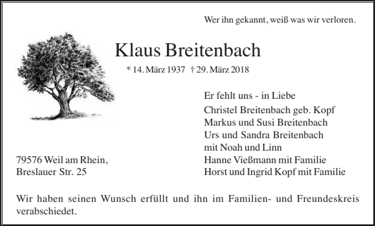 <p>Wer ihn gekannt, weiß was wir verloren.</p><p>Klaus Breitenbach<br />* 14. März 1937 † 29. März 2018</p><p>79576 Weil am Rhein,<br />Breslauer Str. 25</p><p>Er fehlt uns - in Liebe<br />Christel Breitenbach geb. Kopf<br />Markus und Susi Breitenbach<br />Urs und Sandra Breitenbach<br />mit Noah und Linn<br />Hanne Vießmann mit Familie<br />Horst und Ingrid Kopf mit Familie</p><p>Wir haben seinen Wunsch erfüllt und ihn im Familien- und Freundeskreis<br />verabschiedet.</p>