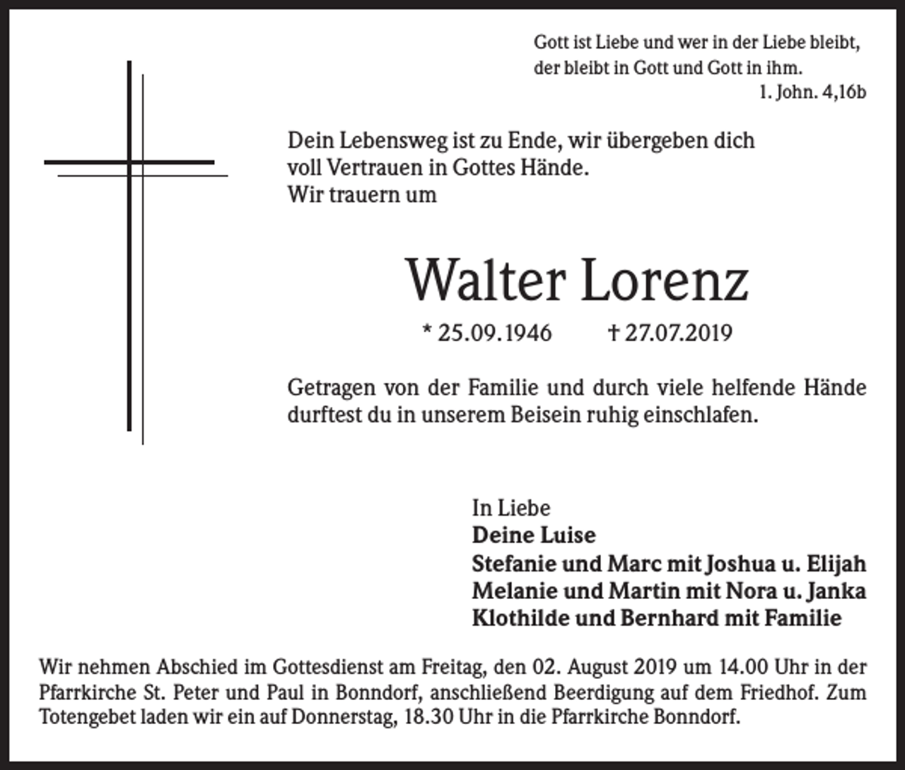 <p>Gott ist Liebe und wer in der Liebe bleibt,<br />der bleibt in Gott und Gott in ihm.<br />1. John. 4,16b</p><p>Dein Lebensweg ist zu Ende, wir übergeben dich<br />voll Vertrauen in Gottes Hände.<br />Wir trauern um</p><p>Walter Lorenz<br />* 25.09.1946</p><p>† 27.07.2019</p><p>Getragen von der Familie und durch viele helfende Hände<br />durftest du in unserem Beisein ruhig einschlafen.</p><p>In Liebe<br />Deine Luise<br />Stefanie und Marc mit Joshua u. Elijah<br />Melanie und Martin mit Nora u. Janka<br />Klothilde und Bernhard mit Familie<br />Wir nehmen Abschied im Gottesdienst am Freitag, den 02. August 2019 um 14.00 Uhr in der<br />Pfarrkirche St. Peter und Paul in Bonndorf, anschließend Beerdigung auf dem Friedhof. Zum<br />Totengebet laden wir ein auf Donnerstag, 18.30 Uhr in die Pfarrkirche Bonndorf.</p>