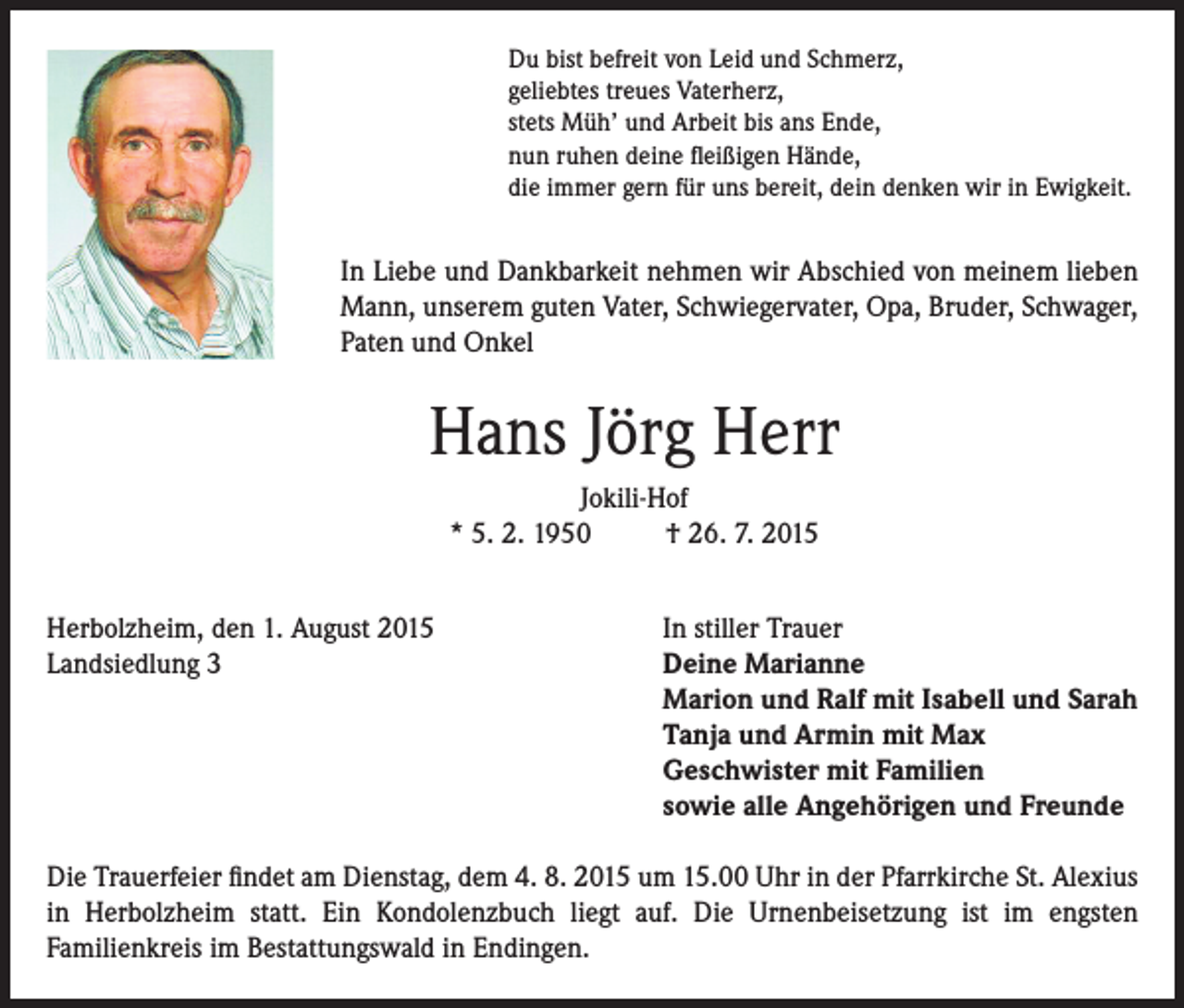 <p>Du bist befreit von Leid und Schmerz,<br />geliebtes treues Vaterherz,<br />stets Müh’ und Arbeit bis ans Ende,<br />nun ruhen deine fleißigen Hände,<br />die immer gern für uns bereit, dein denken wir in Ewigkeit.</p><p>In Liebe und Dankbarkeit nehmen wir Abschied von meinem lieben<br />Mann, unserem guten Vater, Schwiegervater, Opa, Bruder, Schwager,<br />Paten und Onkel</p><p>Hans Jörg Herr<br />Jokili-Hof<br />* 5. 2. 1950<br />† 26. 7. 2015<br />Herbolzheim, den 1. August 2015<br />Landsiedlung 3</p><p>In stiller Trauer<br />Deine Marianne<br />Marion und Ralf mit Isabell und Sarah<br />Tanja und Armin mit Max<br />Geschwister mit Familien<br />sowie alle Angehörigen und Freunde</p><p>Die Trauerfeier findet am Dienstag, dem 4. 8. 2015 um 15.00 Uhr in der Pfarrkirche St. Alexius<br />in Herbolzheim statt. Ein Kondolenzbuch liegt auf. Die Urnenbeisetzung ist im engsten<br />Familienkreis im Bestattungswald in Endingen.</p>