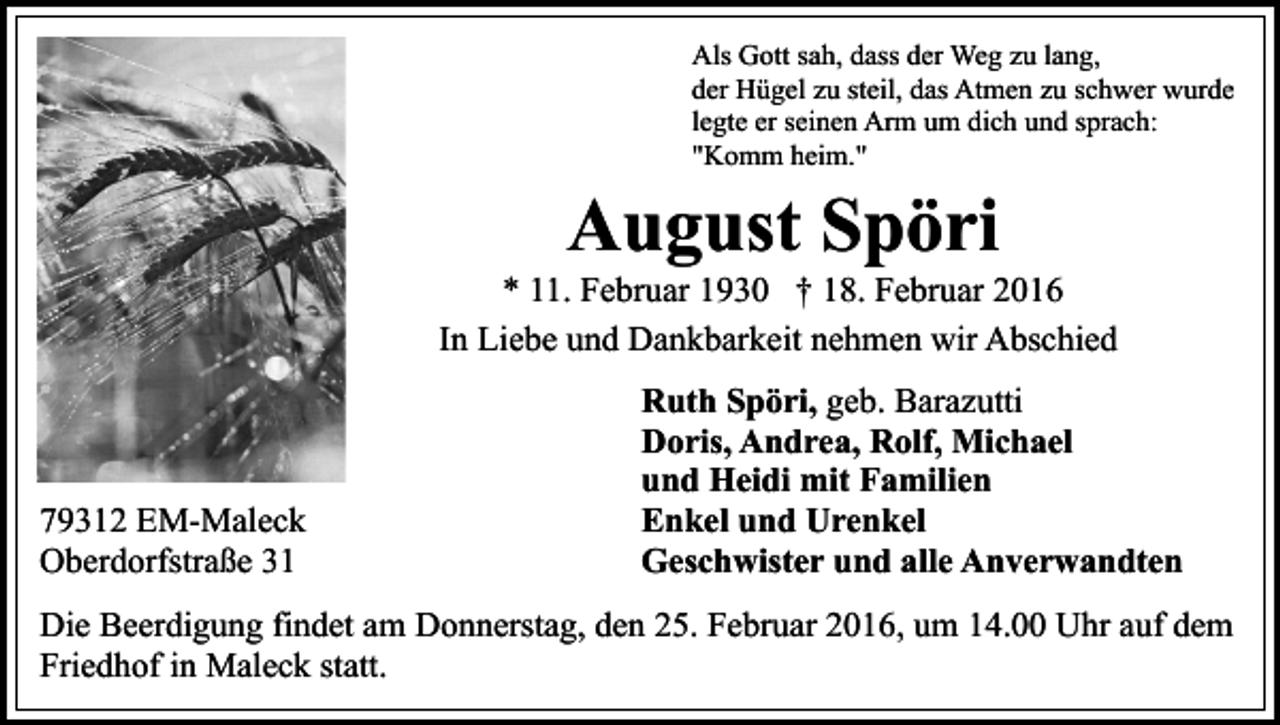 <p>Als Gott sah, dass der Weg zu lang,<br />der Hügel zu steil, das Atmen zu schwer wurde<br />legte er seinen Arm um dich und sprach:<br />"Komm heim."</p><p>August Spöri</p><p>* 11. Februar 1930 † 18. Februar 2016<br />In Liebe und Dankbarkeit nehmen wir Abschied</p><p>79312 EM-Maleck<br />Oberdorfstraße 31</p><p>Ruth Spöri, geb. Barazutti<br />Doris, Andrea, Rolf, Michael<br />und Heidi mit Familien<br />Enkel und Urenkel<br />Geschwister und alle Anverwandten</p><p>Die Beerdigung findet am Donnerstag, den 25. Februar 2016, um 14.00 Uhr auf dem<br />Friedhof in Maleck statt.</p>