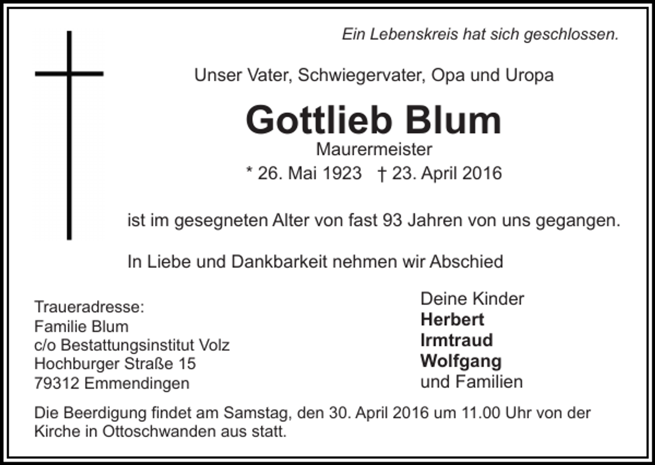 <p>Ein Lebenskreis hat sich geschlossen.</p><p>Unser Vater, Schwiegervater, Opa und Uropa</p><p>Gottlieb Blum<br />Maurermeister<br />* 26. Mai 1923 † 23. April 2016</p><p>ist im gesegneten Alter von fast 93 Jahren von uns gegangen.<br />In Liebe und Dankbarkeit nehmen wir Abschied<br />Traueradresse:<br />Familie Blum<br />c/o Bestattungsinstitut Volz<br />Hochburger Straße 15<br />79312 Emmendingen</p><p>Deine Kinder<br />Herbert<br />Irmtraud<br />Wolfgang<br />und Familien</p><p>Die Beerdigung findet am Samstag, den 30. April 2016 um 11.00 Uhr von der<br />Kirche in Ottoschwanden aus statt.</p>