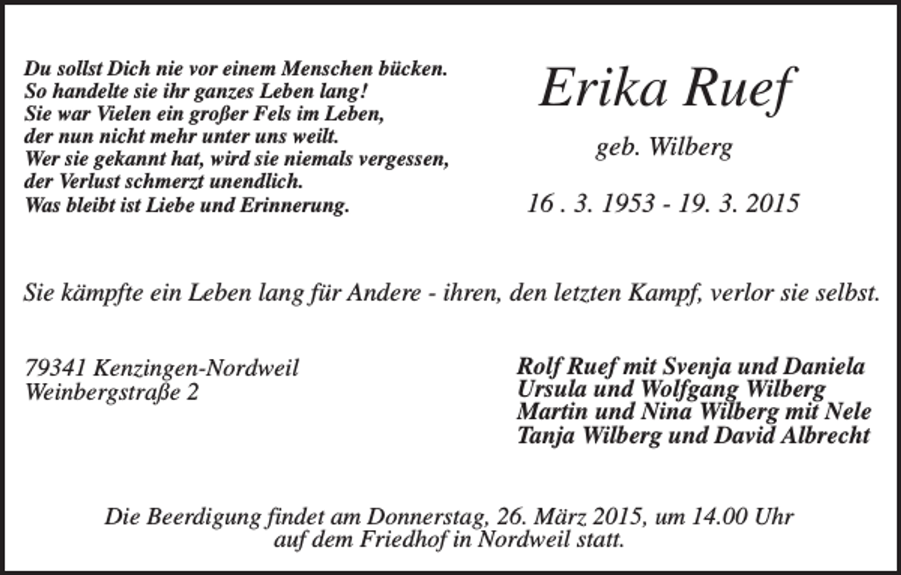 <p>Du sollst Dich nie vor einem Menschen bücken.<br />So handelte sie ihr ganzes Leben lang!<br />Sie war Vielen ein großer Fels im Leben,<br />der nun nicht mehr unter uns weilt.<br />Wer sie gekannt hat, wird sie niemals vergessen,<br />der Verlust schmerzt unendlich.<br />Was bleibt ist Liebe und Erinnerung.</p><p>Erika Ruef<br />geb. Wilberg<br />16 . 3. 1953 - 19. 3. 2015</p><p>Sie kämpfte ein Leben lang für Andere - ihren, den letzten Kampf, verlor sie selbst.<br />79341 Kenzingen-Nordweil<br />Weinbergstraße 2</p><p>Rolf Ruef mit Svenja und Daniela<br />Ursula und Wolfgang Wilberg<br />Martin und Nina Wilberg mit Nele<br />Tanja Wilberg und David Albrecht</p><p>Die Beerdigung findet am Donnerstag, 26. März 2015, um 14.00 Uhr<br />auf dem Friedhof in Nordweil statt.</p>