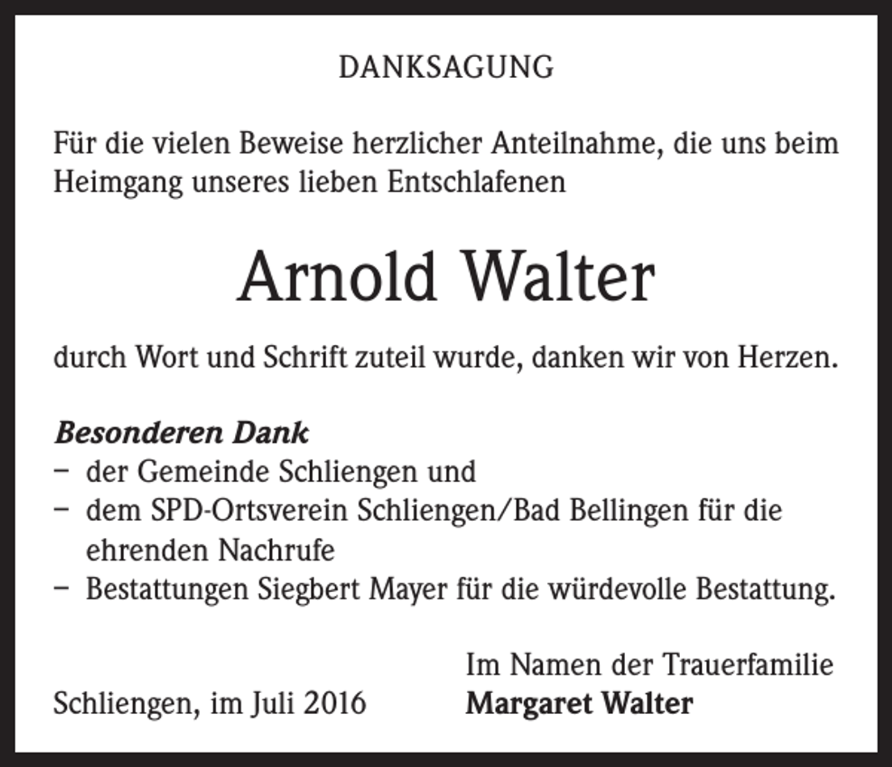 <p>Danksagung<br />Für die vielen Beweise herzlicher Anteilnahme, die uns beim<br />Heimgang unseres lieben Entschlafenen</p><p>Arnold Walter<br />durch Wort und Schrift zuteil wurde, danken wir von Herzen.<br />Besonderen Dank<br />– der Gemeinde Schliengen und<br />– dem SPD-Ortsverein Schliengen/Bad Bellingen für die<br />ehrenden Nachrufe<br />– Bestattungen Siegbert Mayer für die würdevolle Bestattung.</p><p>Schliengen, im Juli 2016</p><p>Im Namen der Trauerfamilie<br />Margaret Walter</p>