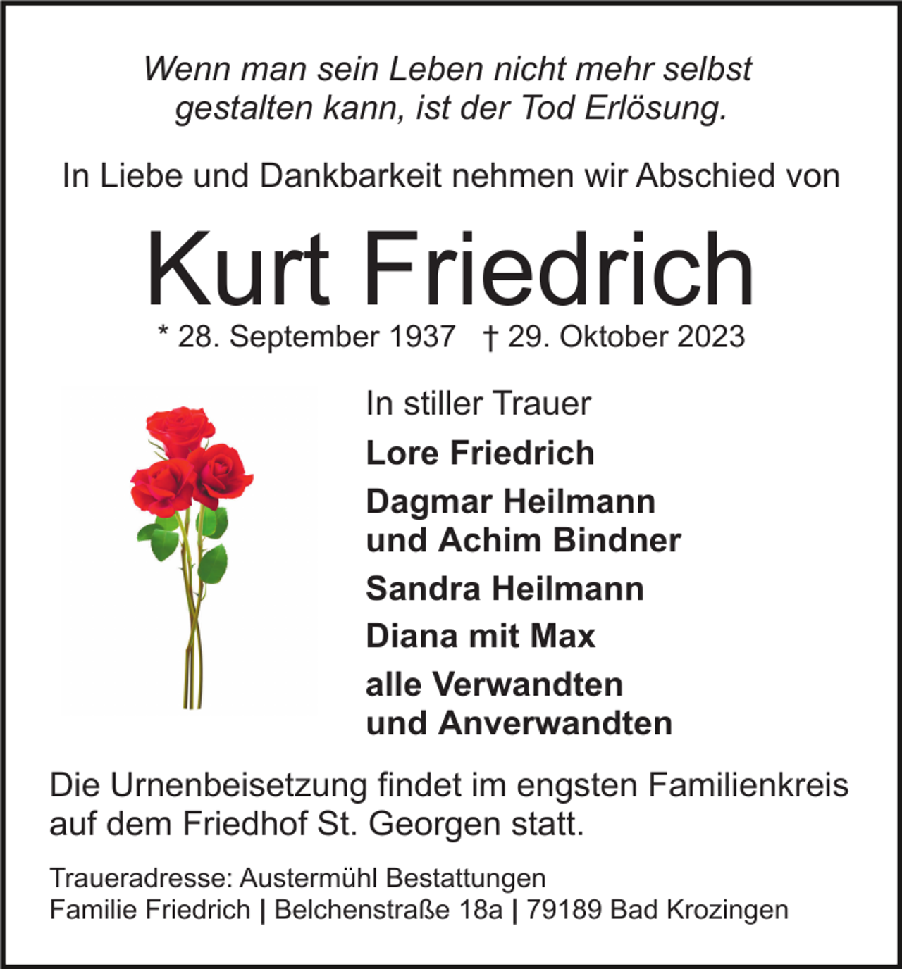 <p>Wenn man sein Leben nicht mehr selbst<br />gestalten kann, ist der Tod Erlösung.<br />In Liebe und Dankbarkeit nehmen wir Abschied von</p><p>Kurt Friedrich<br />* 28. September 1937 † 29. Oktober 2023</p><p>In stiller Trauer<br />Lore Friedrich<br />Dagmar Heilmann<br />und Achim Bindner<br />Sandra Heilmann<br />Diana mit Max<br />alle Verwandten<br />und Anverwandten<br />Die Urnenbeisetzung findet im engsten Familienkreis<br />auf dem Friedhof St. Georgen statt.<br />Traueradresse: Austermühl Bestattungen<br />Familie Friedrich | Belchenstraße 18a | 79189 Bad Krozingen</p>