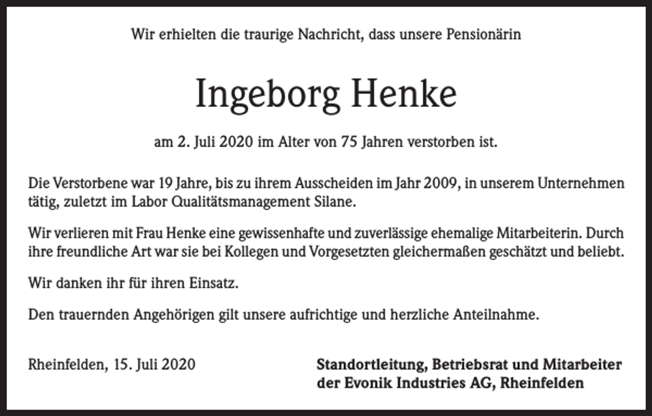 <p>Wir erhielten die traurige Nachricht, dass unsere Pensionärin</p><p>Ingeborg Henke<br />am 2. Juli 2020 im Alter von 75 Jahren verstorben ist.<br />Die Verstorbene war 19 Jahre, bis zu ihrem Ausscheiden im Jahr 2009, in unserem Unternehmen<br />tätig, zuletzt im Labor Qualitätsmanagement Silane.<br />Wir verlieren mit Frau Henke eine gewissenhafte und zuverlässige ehemalige Mitarbeiterin. Durch<br />ihre freundliche Art war sie bei Kollegen und Vorgesetzten gleichermaßen geschätzt und beliebt.<br />Wir danken ihr für ihren Einsatz.<br />Den trauernden Angehörigen gilt unsere aufrichtige und herzliche Anteilnahme.<br />Rheinfelden, 15. Juli 2020 Standortleitung, Betriebsrat und Mitarbeiter<br />der Evonik Industries AG, Rheinfelden</p>