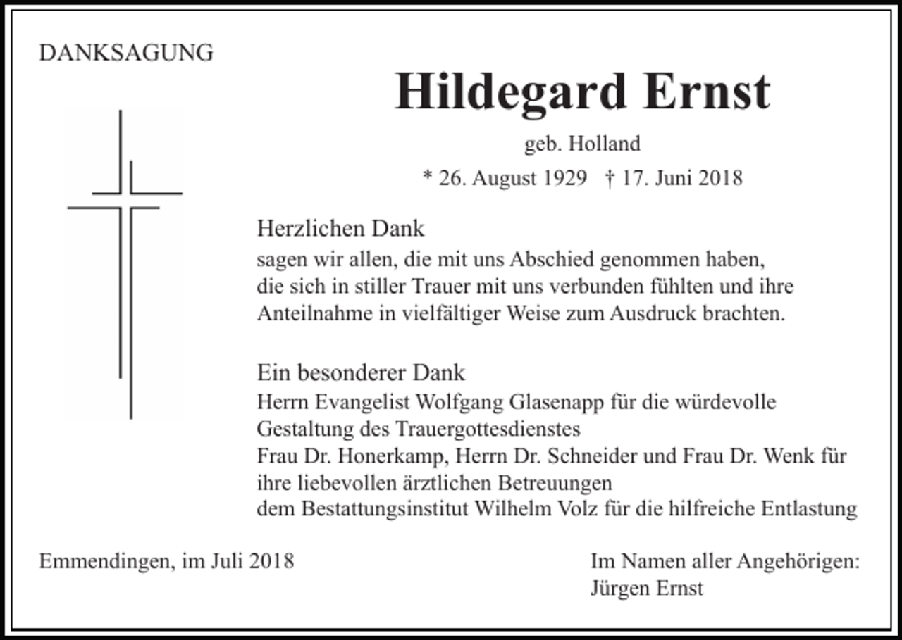 <p>DANKSAGUNG</p><p>Hildegard Ernst<br />geb. Holland<br />* 26. August 1929 † 17. Juni 2018</p><p>Herzlichen Dank<br />sagen wir allen, die mit uns Abschied genommen haben,<br />die sich in stiller Trauer mit uns verbunden fühlten und ihre<br />Anteilnahme in vielfältiger Weise zum Ausdruck brachten.</p><p>Ein besonderer Dank<br />Herrn Evangelist Wolfgang Glasenapp für die würdevolle<br />Gestaltung des Trauergottesdienstes<br />Frau Dr. Honerkamp, Herrn Dr. Schneider und Frau Dr. Wenk für<br />ihre liebevollen ärztlichen Betreuungen<br />dem Bestattungsinstitut Wilhelm Volz für die hilfreiche Entlastung<br />Emmendingen, im Juli 2018</p><p>Im Namen aller Angehörigen:<br />Jürgen Ernst</p>