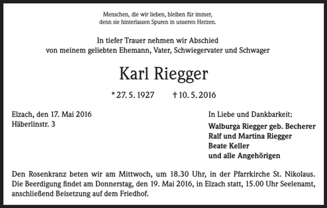 <p>Menschen, die wir lieben, bleiben für immer,<br />denn sie hinterlassen Spuren in unseren Herzen.</p><p>In tiefer Trauer nehmen wir Abschied<br />von meinem geliebten Ehemann, Vater, Schwiegervater und Schwager</p><p>Karl Riegger<br />* 27. 5. 1927<br />Elzach, den 17. Mai 2016<br />Häberlinstr. 3</p><p>† 10. 5. 2016<br />In Liebe und Dankbarkeit:<br />Walburga Riegger geb. Becherer<br />Ralf und Martina Riegger<br />Beate Keller<br />und alle Angehörigen</p><p>Den Rosenkranz beten wir am Mittwoch, um 18.30 Uhr, in der Pfarrkirche St. Nikolaus.<br />Die Beerdigung findet am Donnerstag, den 19. Mai 2016, in Elzach statt, 15.00 Uhr Seelenamt,<br />anschließend Beisetzung auf dem Friedhof.</p>