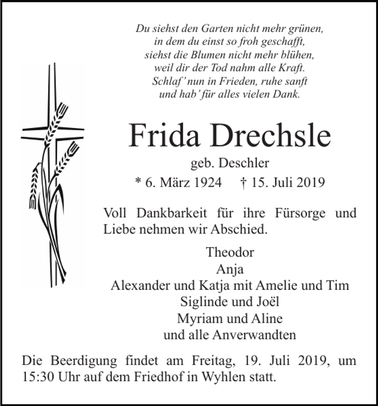 <p>Du siehst den Garten nicht mehr grünen,<br />in dem du einst so froh geschafft,<br />siehst die Blumen nicht mehr blühen,<br />weil dir der Tod nahm alle Kraft.<br />Schlaf’ nun in Frieden, ruhe sanft<br />und hab’ für alles vielen Dank.</p><p>Frida Drechsle<br />geb. Deschler<br />* 6. März 1924 † 15. Juli 2019<br />Voll Dankbarkeit für ihre Fürsorge und<br />Liebe nehmen wir Abschied.<br />Theodor<br />Anja<br />Alexander und Katja mit Amelie und Tim<br />Siglinde und Joël<br />Myriam und Aline<br />und alle Anverwandten<br />Die Beerdigung findet am Freitag, 19. Juli 2019, um<br />15:30 Uhr auf dem Friedhof in Wyhlen statt.</p>