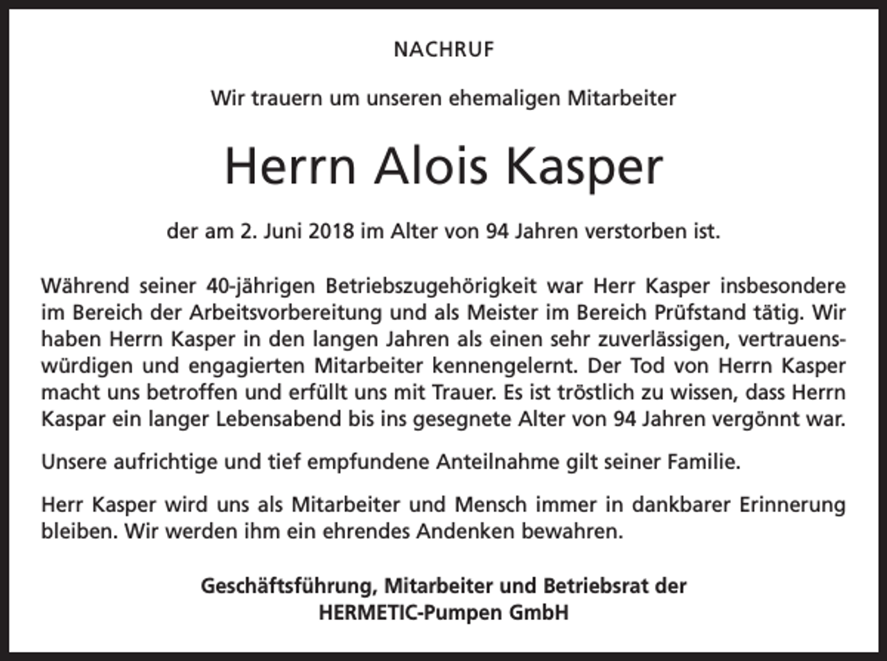 <p>NACHRUF<br />Wir trauern um unseren ehemaligen Mitarbeiter</p><p>Herrn Alois Kasper<br />der am 2. Juni 2018 im Alter von 94 Jahren verstorben ist.<br />Während seiner 40-jährigen Betriebszugehörigkeit war Herr Kasper insbesondere<br />im Bereich der Arbeitsvorbereitung und als Meister im Bereich Prüfstand tätig. Wir<br />haben Herrn Kasper in den langen Jahren als einen sehr zuverlässigen, vertrauenswürdigen und engagierten Mitarbeiter kennengelernt. Der Tod von Herrn Kasper<br />macht uns betroffen und erfüllt uns mit Trauer. Es ist tröstlich zu wissen, dass Herrn<br />Kaspar ein langer Lebensabend bis ins gesegnete Alter von 94 Jahren vergönnt war.<br />Unsere aufrichtige und tief empfundene Anteilnahme gilt seiner Familie.<br />Herr Kasper wird uns als Mitarbeiter und Mensch immer in dankbarer Erinnerung<br />bleiben. Wir werden ihm ein ehrendes Andenken bewahren.<br />Geschäftsführung, Mitarbeiter und Betriebsrat der<br />HERMETIC-Pumpen GmbH</p>