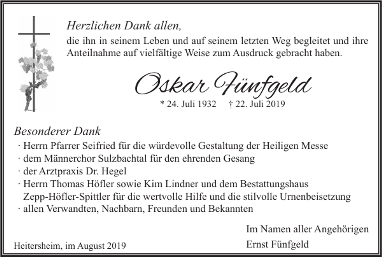 <p>Herzlichen Dank allen,</p><p>die ihn in seinem Leben und auf seinem letzten Weg begleitet und ihre<br />Anteilnahme auf vielfältige Weise zum Ausdruck gebracht haben.</p><p>Oskar Fünfgeld<br />* 24. Juli 1932</p><p>† 22. Juli 2019</p><p>Besonderer Dank</p><p>∙ Herrn Pfarrer Seifried für die würdevolle Gestaltung der Heiligen Messe<br />∙ dem Männerchor Sulzbachtal für den ehrenden Gesang<br />∙ der Arztpraxis Dr. Hegel<br />∙ Herrn Thomas Höfler sowie Kim Lindner und dem Bestattungshaus<br />Zepp-Höfler-Spittler für die wertvolle Hilfe und die stilvolle Urnenbeisetzung<br />∙ allen Verwandten, Nachbarn, Freunden und Bekannten</p><p>Heitersheim, im August 2019</p><p>Im Namen aller Angehörigen<br />Ernst Fünfgeld</p>