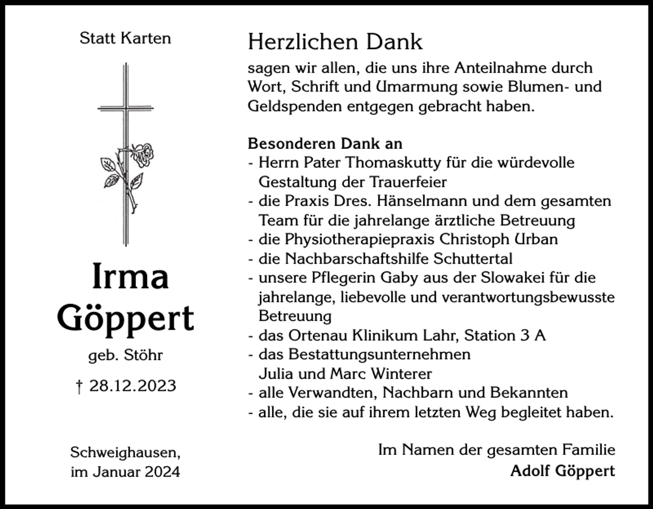 <p>Statt Karten</p><p>Herzlichen Dank<br />sagen wir allen, die uns ihre Anteilnahme durch<br />Wort, Schrift und Umarmung sowie Blumen- und<br />Geldspenden entgegen gebracht haben.</p><p>Irma<br />Göppert<br />geb. Stöhr<br />† 28.12.2023</p><p>Schweighausen,<br />im Januar 2024</p><p>Besonderen Dank an<br />- Herrn Pater Thomaskutty für die würdevolle<br />Gestaltung der Trauerfeier<br />- die Praxis Dres. Hänselmann und dem gesamten<br />Team für die jahrelange ärztliche Betreuung<br />- die Physiotherapiepraxis Christoph Urban<br />- die Nachbarschaftshilfe Schuttertal<br />- unsere Pflegerin Gaby aus der Slowakei für die<br />jahrelange, liebevolle und verantwortungsbewusste<br />Betreuung<br />- das Ortenau Klinikum Lahr, Station 3 A<br />- das Bestattungsunternehmen<br />Julia und Marc Winterer<br />- alle Verwandten, Nachbarn und Bekannten<br />- alle, die sie auf ihrem letzten Weg begleitet haben.<br />Im Namen der gesamten Familie<br />Adolf Göppert</p>