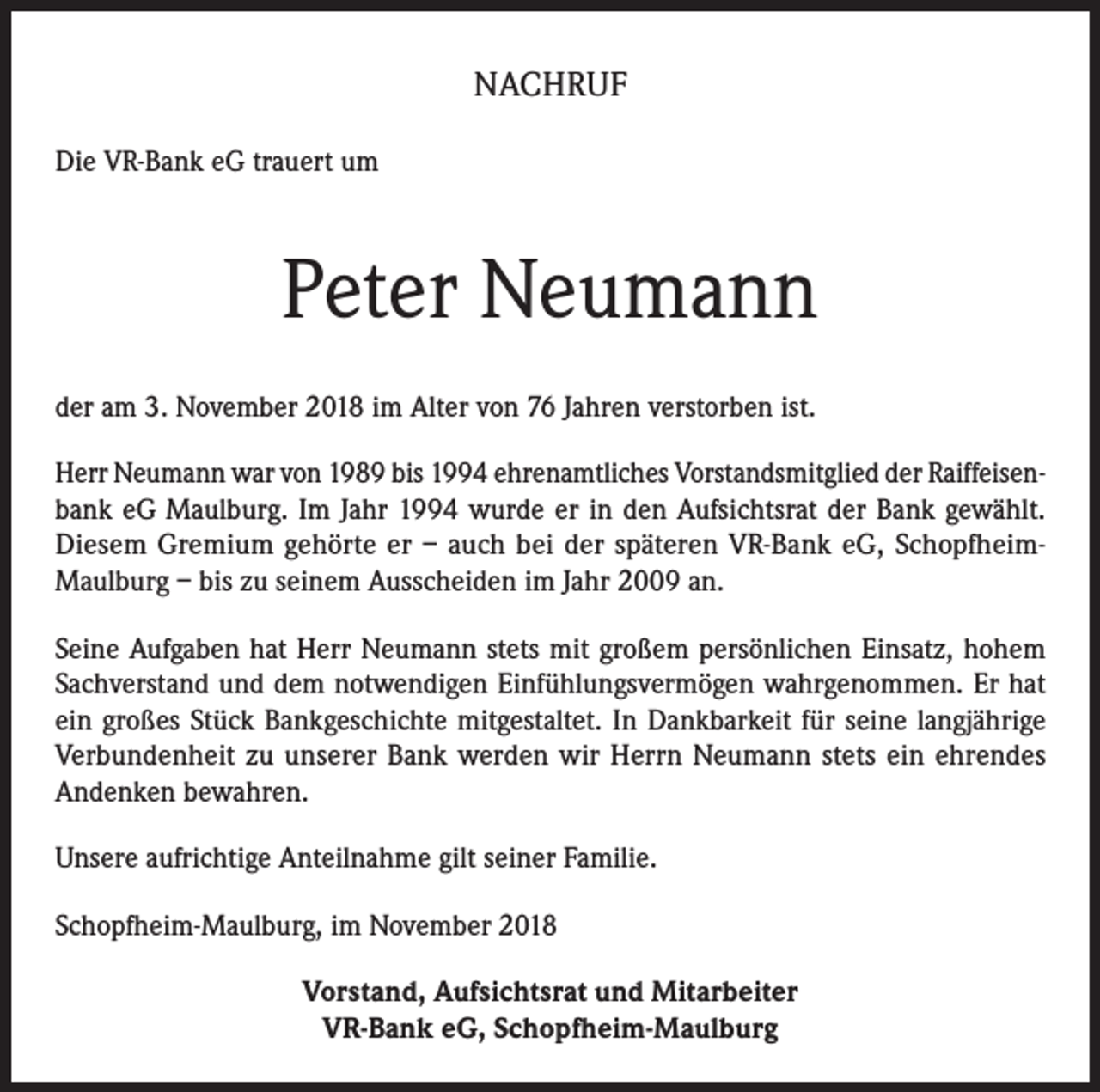 <p>NACHRUF<br />Die VR-Bank eG trauert um</p><p>Peter Neumann<br />der am 3. November 2018 im Alter von 76 Jahren verstorben ist.<br />Herr Neumann war von 1989 bis 1994 ehrenamtliches Vorstandsmitglied der Raiffeisenbank eG Maulburg. Im Jahr 1994 wurde er in den Aufsichtsrat der Bank gewählt.<br />Diesem Gremium gehörte er – auch bei der späteren VR-Bank eG, SchopfheimMaulburg – bis zu seinem Ausscheiden im Jahr 2009 an.<br />Seine Aufgaben hat Herr Neumann stets mit großem persönlichen Einsatz, hohem<br />Sachverstand und dem notwendigen Einfühlungsvermögen wahrgenommen. Er hat<br />ein großes Stück Bankgeschichte mitgestaltet. In Dankbarkeit für seine langjährige<br />Verbundenheit zu unserer Bank werden wir Herrn Neumann stets ein ehrendes<br />Andenken bewahren.<br />Unsere aufrichtige Anteilnahme gilt seiner Familie.<br />Schopfheim-Maulburg, im November 2018<br />Vorstand, Aufsichtsrat und Mitarbeiter<br />VR-Bank eG, Schopfheim-Maulburg</p>