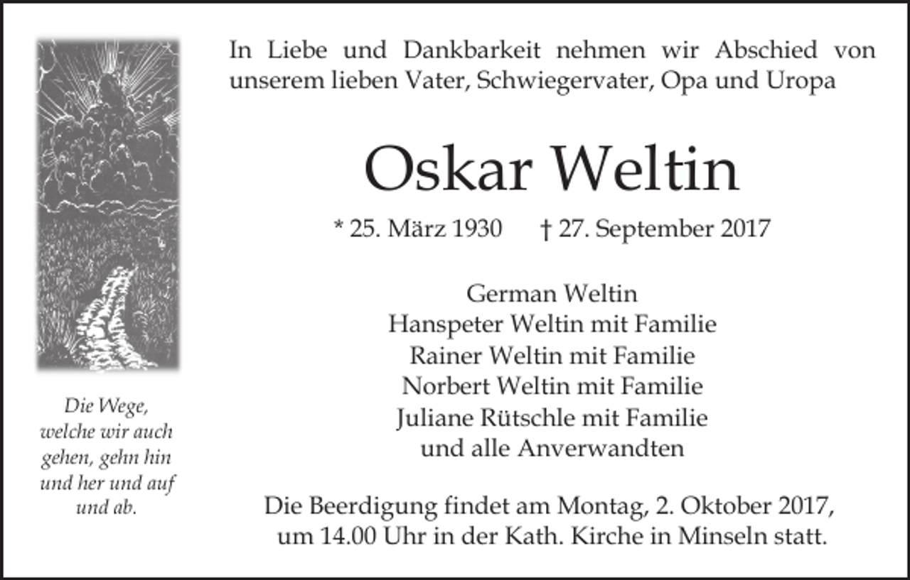 <p>In<br />I n Liebe<br />Li e b e und<br />u n d Dankbarkeit<br />D a n k b ar k eit nehmen<br />n e h m e n wir<br />wir Abschied<br />A b s c hi e d von<br />von<br />unserem<br />u n s er e m lilieben<br />e b e n Vater,<br />V at er, SSchwiegervater,<br />c h wi e g er v at er, Opa<br />O p a und<br />u n d Uropa<br />Ur o p a</p><p>Oskar<br />O s k ar Weltin<br />W elti n</p><p>* 25.<br />2 5. März<br />M är z</p><p>Die Wege,<br />Die<br />We ge,<br />wel c he wir<br />uc h<br />welche<br />wiraauch<br />ge<br />he n, ge<br />h n hi<br />n<br />gehen,<br />gehn<br />hin<br />uund<br />n d her<br />n d aauf<br />uf<br />her uund<br />uund<br />n d aab.<br />b.</p><p>† 27.<br />2 7. September<br />S e pt e m b er</p><p>GGerman<br />er m a n Weltin<br />W elti n<br />HHanspeter<br />a n s p et er Weltin<br />W elti n mit<br />mit FFamilie<br />a mili e<br />RRainer<br />ai n er Weltin<br />W elti n mit<br />mit FFamilie<br />a m ili e<br />Norbert<br />N or b ert Weltin<br />W elti n mit<br />mit FFamilie<br />a m ili e<br />Juliane<br />J uli a n e Rütschle<br />R üt s c hl e mit<br />mit Familie<br />F amili e<br />u n d all<br />e Anverwandten<br />A n v er w a n dt e n<br />und<br />alle<br />Di<br />Die<br />e BBeerdigung<br />e er di g u n g fifindet<br />n d et aam<br />m Montag,<br />M o nt a g, 2.<br />2. Oktober<br />O kt o b er 2017,<br />2 0 1 7,<br />u m 114.00<br />4. Uhr<br />U hr iin<br />n dder<br />er Kath.<br />K a t h. Kirche<br />Kir c h e iinn Minseln<br />Mi n s el n statt.<br />statt.<br />um</p>