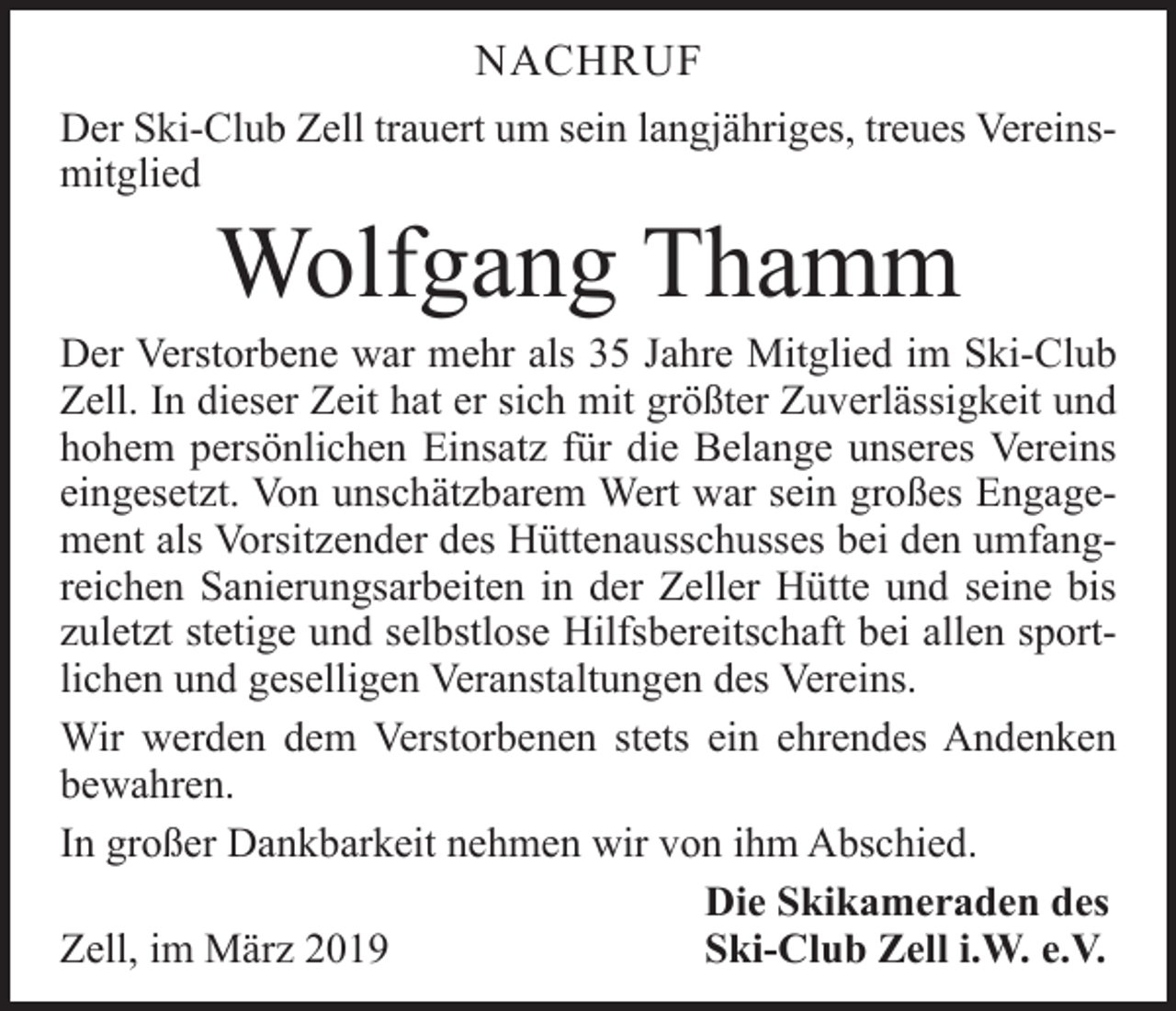 <p>NACHRUF<br />Der Ski-Club Zell trauert um sein langjähriges, treues Vereinsmitglied</p><p>Wolfgang Thamm</p><p>Der Verstorbene war mehr als 35 Jahre Mitglied im Ski-Club<br />Zell. In dieser Zeit hat er sich mit größter Zuverlässigkeit und<br />hohem persönlichen Einsatz für die Be­lange unseres Vereins<br />eingesetzt. Von unschätzbarem Wert war sein großes Engagement als Vorsitzender des Hüttenausschusses bei den umfangreichen Sanierungs­arbeiten in der Zeller Hütte und seine bis<br />zuletzt stetige und selbstlose Hilfsbereitschaft bei allen sportlichen und geselligen Veranstaltungen des Vereins.<br />Wir werden dem Verstorbenen stets ein ehrendes An­denken<br />­bewahren.<br />In großer Dankbarkeit nehmen wir von ihm Abschied.</p><p>Die Skikameraden des<br />Zell, im März 2019<br />Ski-Club Zell i.W. e.V.</p>